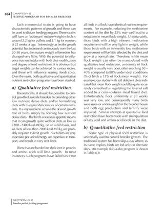 304 CHAPTER 6
FEEDING PROGRAMS FOR BROILER BREEDERS
SECTION 6.2
Breeder pullet feeding programs
Each commercial strain is going to have
characteristic patterns of growth and these can
be used to dictate feeding program.These strains
will have an ‘optimum’ mature weight which is
around 2.2 kg for pullets and 3.1 kg for roosters
at 22 weeks of age. Interestingly as broiler growth
potential has increased continuously over the last
20-30 years, the mature weight of breeders has
changed very little. With the potential to influ-
ence nutrient intake with both diet modification
and degree of feed restriction, it is obvious that
target weights can be achieved by various routes,
and these will influence rearing (feed) costs.
Over the years, both qualitative and quantitative
nutrient restriction programs have been studied.
a) Qualitative feed restriction
Theoretically, it should be possible to con-
trol growth of juvenile breeders by providing either
low nutrient dense diets and/or formulating
diets with marginal deficiencies of certain nutri-
ents. It is impossible to achieve the desired growth
rate of birds simply by feeding low nutrient
dense diets. The bird’s voracious appetite means
that it can growth quite well on diets as low as
2300 - 2400 kcal ME/kg, on an ad-lib basis, and
so diets of less than 2000 kcal ME/kg are prob-
ably required to limit growth. Such diets are very
expensive per unit of energy, are expensive to trans-
port, and result in very wet litter.
Diets that are borderline deficient in protein
and amino acids will limit growth. In most
instances, such programs have failed since not
all birds in a flock have identical nutrient require-
ments. For example, reducing the methionine
content of the diet by 25% may well lead to a
reduction in mean flock weight. Unfortunately,
those birds with a high inherent methionine
requirement will be very light in weight, while
those birds with an inherently low methionine
requirement will be little affected by the diet and
grow at a normal rate. Therefore, while mean
flock weight can often be manipulated with
qualitative feed restriction, uniformity of flock
weight is usually very poor, often reaching 30 –
40% compared to 80% under ideal conditions
(% of birds ± 15% of flock mean weight). For
example, our studies with salt deficient diets indi-
cated that mean flock weight could be quite accu-
rately controlled by regulating the level of salt
added to a corn-soybean meal based diet.
Unfortunately, flock uniformity at 20 weeks
was very low, and consequently many birds
were over- or under-weight in the breeder house
and both egg production and fertility were
impaired. Similar attempts at qualitative feed
restriction have been made with manipulation
of fatty acid and amino acid levels in the diet.
b) Quantitative feed restriction
Some type of physical feed restriction is
universally used to control breeder growth. The
traditional system has been skip-a-day where, as
its name implies, birds are fed only on alternate
days. An example skip-a-day program is shown
in Table 6.8.
 