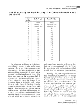 305CHAPTER 6
FEEDING PROGRAMS FOR BROILER BREEDERS
SECTION 6.2
Breeder pullet feeding programs
Age Pullets (g) Roosters (g)
(wks)
1 Ad-lib Ad-lib
2 Controlled 25/d Controlled 30/d
3 Controlled 30/d Controlled 40/d
4 70 80
5 80 90
6 90 100
7 100 110
8 105 115
9 110 120
10 115 125
11 120 130
12 125 135
13 130 140
14 135 145
15 140 150
16 145 155
17 155 160
18 165 170
19 175 180
20 185 190
Table 6.8 Skip-a-day feed restriction program for pullets and roosters (diet at
2900 kcal/kg)
The skip-a-day feed intake will obviously
depend upon nutrient density and environ-
mental conditions, yet these values can be used
as guidelines. The concept of feeding to body
weight and the regulation of body weight will be
discussed more fully in a subsequent section. Table
6.8 indicates a restricted feeding program for both
pullets and cockerels to be initiated at 4 weeks
of age. Prior to this, ‘controlled’ feeding should
be practiced so as to acclimatize birds to a lim-
ited feed intake. Controlled feeding should be
adjusted to ensure that birds are cleaning up their
feed on a daily basis within 4 – 6 hours. Because
different strains of birds have different growth char-
acteristics, then initiation of controlled and
restricted feeding must be flexible in order to con-
trol body weight. For strains with inherently fast
early growth rate, restricted feeding on a daily
basis may be necessary as early as 7 – 10 d of age.
For other strains, ad-lib feeding to 3 – 4 weeks is
possible since they have a slow initial growth rate.
With skip-a-day, birds are given these quan-
tities of feed only every other day. The concept
behind this program is that with every other day
feeding, birds are offered a considerable quan-
tity of feed and this is easier to distribute so that
even the smallest most timid bird can get a
chance to eat. The usual alternative to skip-a-
day feeding is feeding restricted quantities every
day. For example, at 11 weeks of age, pullets could
be fed 60 g each day. The problem with every
day feeding is that feed is eaten very quickly and
so all birds within a flock may not get ade-
 