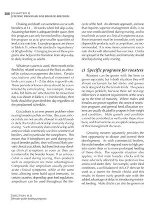 308 CHAPTER 6
FEEDING PROGRAMS FOR BROILER BREEDERS
SECTION 6.2
Breeder pullet feeding programs
Choking and death can sometimes occur with
breeders at 14 – 18 weeks when fed skip-a-day.
Assuming that there is adequate feeder space, then
this program can only be resolved by changing
the program so as to give smaller quantities of
feed at any one time. Example programs are shown
inTable 6.11, where the standard is ‘equivalency’
of 80 g/bird/day. Changing to one of these pro-
grams also helps in the transition from skip-a-day
to daily feeding as adults.
Whatever system is used, there needs to be
flexibility related to status of the flock as affect-
ed by various management decisions. Certain
vaccinations and the physical movement of
birds can cause a 1– 2 day delay in growth rate.
These periods of known stress should be coun-
teracted by extra feeding. For example, if skip-
a-day fed birds are scheduled to be moved on
day 6 as shown inTable 6.11 (non feed day), then
birds should be given feed this day regardless of
the preplanned schedule.
Coccidiosis is an ever present problem when
rearing breeder pullets on litter. Because antic-
occidials are not usually allowed in adult breed-
er diets, the bird must develop immunity during
rearing. Such immunity does not develop with
anticoccidials commonly used for commercial
broilers, and in particular the ionophores. This
means that if ionophores are used during rear-
ing of breeder pullets, they will most likely pre-
vent clinical coccidiosis, but these birds may devel-
op clinical symptoms as soon as they are
transferred to the breeder house. If an anticoc-
cidial is used during rearing, then products
such as amprolium are more advantageous.
Compounds like amprolium usually prevent
acute clinical symptoms, while at the same
time, allowing some build-up of immunity. In
certain countries, depending upon feed regulations,
amprolium can be used throughout the life-
cycle of the bird. An alternate approach, and one
that requires superior management skills, is to
use non-medicated feed during rearing, and to
treat birds as soon as clinical symptoms occur.
Since treatment must be immediate, only water-
dispensable products, such as amprolium, are rec-
ommended. It is now more common to vacci-
nate chicks with attenuated live vaccines. Chicks
are sprayed at the hatchery and immunity should
develop during early rearing.
c) Specific programs for roosters
Roosters can be grown with the hens or
grown separately, but in both situations they will
almost exclusively be fed starter and grower
diets designed for the female birds. This poses
no major problem, because there are no large
differences in nutrient requirements of the sexes
up to the time of maturity. Where males and
females are grown together, the onset of restric-
tion programs and general feed allocation sys-
tems are usually dictated by progress in hen weight
and condition. Male growth and condition
cannot be controlled as well under these situa-
tions, and this has to be an accepted consequence
of this management decision.
Growing roosters separately provides the
best opportunity to dictate and control their
development. As with commercial broilers,
the male breeders will respond more to high pro-
tein starter diets or to more prolonged feeding
of these diets. The opposite situation also
applies, in that male breeder chicks will be
more adversely affected by low protein or low
amino acid starter diets. For example, under ideal
conditions, a well-balanced 16% CP diet can be
used as a starter for female chicks and this
results in slower early growth rate with the
added advantage of delay in introducing restrict-
ed feeding. Male chicks can also be grown on
 