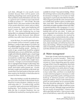 309CHAPTER 6
FEEDING PROGRAMS FOR BROILER BREEDERS
SECTION 6.2
Breeder pullet feeding programs
such diets, although it is not usually recom-
mended, because there will be poorer early
feathering and perhaps more uneven growth rate.
These problems resolve themselves over time, but
as a general rule it is better to start male breed-
er chicks on at least a 17 – 18% CP diet. The male
breeder chick is also more sensitive to the effects
of low protein diets that contain anticoccidials,
such as monensin. Again, poor feathering will
result if starter diets contain much less than
18% CP. Poor early feathering has no long
lasting effect on subsequent breeder performance,
although the chicks obviously look different
and they may suffer more from early cold stress.
As for the hens, it is usual to start feed restric-
tion of rooster chicks at around 3 weeks of age.
Starting at 3 weeks of age, groups of 10 chicks can
be weighed together to give an idea of body weight
and controlled feeding started. Starting at 4
weeks of age, sample birds should be weighed
individually, just as occurs with the hens, and mean
weight and uniformity plotted to give a visual image
of flock progress. Ideally, feed allocation will be
increased on a weekly basis, although this should
be dictated by the weekly body weight meas-
urements. Changes in environmental tempera-
ture or unprogrammed changes in diet energy (due
to ingredient variability, etc.) will affect nutrient
needs, feed intake and/or growth rate. Usually
the body weight and uniformity of the birds rep-
resents their true feed needs at that time and so
there needs to be flexibility in feed allocation to
account for these variables.
Skip-a-day feeding is usually the preferred sys-
tem up to time of transfer to the breeder house.
However in some situations, choking can occur
with males after 14 – 16 weeks of age, and this
is caused by rapid and excessive feed intake on
feeding days. Such choking causes 0.5% mor-
tality per day in extreme situations, but can
sometimes be resolved by ensuring that water is
available for at least 1 hour prior to feeding. Where
this technique fails to correct the problem, it may
be necessary to change to a 5:2 or even a 6:1 feed-
ing program as previously described for females.
These programs provide the same amount of feed
on a weekly basis, but this is given as smaller quan-
tities, more often. There seems to be less gorging
when birds eat smaller quantities of feed more often.
A potential problem with changing to 5:2 or 6:1
feeding programs is loss of uniformity, because daily
feeding time will be very short. If males are
grown separately from females, then this unifor-
mity problem can sometimes be resolved by
changing to a lower nutrient density diet, and giv-
ing proportionally more feed so as to maintain nor-
mal nutrient intake (however under these condi-
tions, daily feed intake will still be less than with
skip-a-day feeding). Whatever feeding system is
used, it is essential to provide adequate feeder space
such that all birds can eat at one time.
d) Water management
Some type of water restriction program is also
important for juvenile breeders. With feed
restriction, birds can consume their feed in 30
minutes to 2 hours depending upon the system
and age of bird. Given the opportunity, these birds
will consume excessive quantities of water sim-
ply out of boredom or to satisfy physical hunger.
Certainly birds given free access to water seem
to have wetter litter, and there is no doubt that
a water restriction program is necessary in order
to maintain good litter quality and help prevent
build-up of intestinal parasites and maintain
foot pad condition. Various water restriction pro-
grams are used and there are no universal guide-
lines that should be adhered to. Pullets devel-
op normally when given as little as half hour access
to water each day, although longer periods than
this are usually recommended. It seems advis-
able to give birds one half to 1 hour access to water
prior to feed delivery, especially with skip-a-day
 