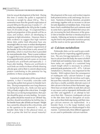 312 CHAPTER 6
FEEDING PROGRAMS FOR BROILER BREEDERS
SECTION 6.3
Prebreeder nutrition
time for sexual development of the bird. During
this time (3 weeks) the pullet is expected to
increase in weight by about 450 g. This is
somewhat more than the growth expectation of
around 400 g for the previous 4 weeks (17 – 21
weeks) but comparable to the 450 g for the 4 weeks
from 24-28 weeks of age. It is expected that a
significant proportion of this growth will be as
ovary and oviduct, which are developing in
response to light stimulation. However, there is
little evidence to suggest that high nutrient
dense diets and/or feed allocation have any
meaningful effect on ovary or oviduct development.
Studies suggest that the protein requirement of
the breeder at this critical time is only around 10
g/bird/day, which is much less than is provided
by most prebreeder diets. There is some evidence
to suggest that excess protein fed during the late
growing/prebreeder period causes an increase
in plasma uric acid levels and especially 2 – 3
hours after feeding. Plasma uric acid levels in
such birds are similar to those of birds showing
articular gout, and so there is concern about excess
protein contributing to the potential for leg
problems in these young breeders.
A practical complication of this sexual devel-
opment, is that it invariably coincides with
moving the pullets from grower to breeder facil-
ities. During transportation over long distances
or during heat stress, etc., birds can lose up to
100 g of body weight at this critical time. If weight
loss does occur during transportation, then pul-
lets should be given an extra feeding. For exam-
ple, pullets should be moved on an ‘off-feed’ day,
but they should nevertheless be fed that day in
the breeder house after all birds are housed. Weight
loss cannot be allowed at this critical time, and
so the question to be answered is – do pre-
breeder diets help in this physical move, as
well as prime the bird for sexual maturity?
Development of the ovary and oviduct requires
both protein/amino acids and energy (fat accre-
tion). Nutrients of interest, therefore, are protein
and energy, together with an increase in calcium
for early deposition of medullary bone. It has never
been clearly established that such nutrients need
to come from a specially fortified diet versus sim-
ply increasing the feed allowance of the grow-
er diet or breeder diet that is introduced prior to
maturity. Following are factors to consider in feed-
ing the bird in the prebreeder transition period,
and the need or not for specialized diets.
a) Calcium metabolism
Prebreeder diets can be used to pre-condi-
tion the pullet for impending eggshell produc-
tion. The very first egg represents a 1.5 – 2.0 g
loss in calcium from the body, the source of which
is both feed and medullary bone reserve. Breeder
hens today are capable of a sustained long
clutch length which is necessary to achieve
potential peak production at 85 – 87%. Calcium
metabolism is, therefore, very important for the
breeder. With Leghorn hens the consequence
of inadequate early calcium balance is cage
layer fatigue. Breeders do not show such signs,
because they naturally have more exercise, and
also have a readily available alternate source of
diet calcium in the form of their flockmates’ eggs.
Hens have an innate ability to seek diet calcium
in any source and so improperly fed breeders will
eat litter and eggshells in an attempt to bal-
ance their diet. However, inadequate calcium
in the diet does lead to disruption of ovula-
tion, and so these birds stop laying until their mea-
ger calcium reserves are replenished. In a
breeder flock, it is the larger bodied, early
maturing pullets that are disadvantaged in this
manner. Commercially, three different approach-
es are used in prebreeder calcium nutrition.
 