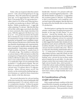313CHAPTER 6
FEEDING PROGRAMS FOR BROILER BREEDERS
SECTION 6.3
Prebreeder nutrition
Firstly, is the use of grower diets that contain
just 0.9 - 1.0% calcium being fed up to 5% egg
production. This is the system that was used many
years ago. At 5% egg production, 100% of the
flock is not producing at 5% egg production –
rather closer to 5% of the early maturing heav-
ier pullets are producing at almost 100% pro-
duction. Pullets can produce just 2 – 3 eggs with
a diet containing 1% calcium. After this time they
will eat litter and/or eggs as previously described,
or more commonly, they simply shut down the
ovary. With this approach, the flock may in fact
be at 10 – 15% production before the breeder
diet is introduced, since no farm system allows
for instantaneous change in feed supply because
feed tanks are hopefully never completely empty.
While delayed introduction of the breeder diet
may therefore disadvantage early maturing birds,
there is one specific situation where this approach
seems beneficial. Certain strains, sometimes exhib-
it high mortality, reaching 1% weekly from 25
– 30 weeks of age. The condition is referred to
as calcium tetany or SDS and seems to reflect the
consequences of hypocalcemia, being somewhat
similar to milk fever in dairy cows. It is most com-
mon in non-uniform flocks when either breed-
er or moderately high calcium prebreeder diets
are fed for 4 – 6 weeks prior to maturity. The con-
dition can usually be prevented by using a low
calcium (max 1%) grower diet to 1% egg pro-
duction. When calcium tetany occurs, the
severity can be minimized by feeding large par-
ticle limestone at 3 g/b/d for three consecutive
days, ideally in the late afternoon.
The second alternative for calcium feeding
at this time involves the classical prebreeder diet
containing around 1.5% calcium, which is real-
ly a compromise situation. It allows for greater
medullary bone reserves to develop, without hav-
ing to resort to the 3.0% calcium as used in a
breeder diet. However 1.5% calcium is still inad-
equate for sustained eggshell production – with
this diet the breeder can produce 4 – 6 eggs before
the ovulation pattern is affected. If a prebreed-
er diet is used therefore, and a moderate calci-
um level is part of this program, then the diet must
be replaced by the breeder diet no later than at
5% production.
The third option is perhaps the most simple
solution, and involves changing from grower to
breeder at first egg (10 days before 1% pro-
duction). Having the breeder diet in place
before maturity, ensures that even the earliest matur-
ing birds have adequate calcium for sustained
early egg production. Proponents of prebreed-
er diets suggest that breeder diets introduced early
provide too much calcium and that this contributes
to kidney disorders, because the extra ingested
calcium must be excreted in the urine. There is
an indication that feeding adult breeder diets for
10 – 12 weeks prior to maturity can adversely
affect kidney function, especially if birds are also
challenged with infectious bronchitis. However
feeding ‘extra’ calcium for two to three weeks
prior to maturity has no such effect. It is also inter-
esting to realize that most roosters today are fed
high calcium breeder diets, which provide 4 –
6 times their calcium needs, yet kidney dysfunction
is quite rare in these birds. Early introduction of
the breeder diet is not recommended when
farms have a history of high mortality due to cal-
cium tetany.
b) Considerations of body
weight and stature
Body weight and body condition of the bird
around the time of maturity, are perhaps the most
important criteria that will ultimately influence
breeder performance. These parameters should
 
