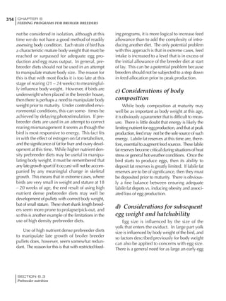 314 CHAPTER 6
FEEDING PROGRAMS FOR BROILER BREEDERS
SECTION 6.3
Prebreeder nutrition
not be considered in isolation, although at this
time we do not have a good method of readily
assessing body condition. Each strain of bird has
a characteristic mature body weight that must be
reached or surpassed for adequate egg pro-
duction and egg mass output. In general, pre-
breeder diets should not be used in an attempt
to manipulate mature body size. The reason for
this is that with most flocks it is too late at this
stage of rearing (21 – 24 weeks) to meaningful-
ly influence body weight. However, if birds are
underweight when placed in the breeder house,
then there is perhaps a need to manipulate body
weight prior to maturity. Under controlled envi-
ronmental conditions, this can some- times be
achieved by delaying photostimulation. If pre-
breeder diets are used in an attempt to correct
rearing mismanagement it seems as though the
bird is most responsive to energy. This fact fits
in with the effect of estrogen on fat metabolism,
and the significance of fat for liver and ovary devel-
opment at this time. While higher nutrient den-
sity prebreeder diets may be useful in manipu-
lating body weight, it must be remembered that
any late growth spurt (if it occurs) will not be accom-
panied by any meaningful change in skeletal
growth. This means that in extreme cases, where
birds are very small in weight and stature at 18
– 20 weeks of age, the end result of using high
nutrient dense prebreeder diets may well be
development of pullets with correct body weight,
but of small stature. These short shank length breed-
ers seem more prone to prolapse/pick-out, and
so this is another example of the limitations in the
use of high density prebreeder diets.
Use of high nutrient dense prebreeder diets
to manipulate late growth of broiler breeder
pullets does, however, seem somewhat redun-
dant. The reason for this is that with restricted feed-
ing programs, it is more logical to increase feed
allowance than to add the complexity of intro-
ducing another diet. The only potential problem
with this approach is that in extreme cases, feed
intake is increased to a level that is in excess of
the initial allowance of the breeder diet at start
of lay. This can be a potential problem because
breeders should not be subjected to a step down
in feed allocation prior to peak production.
c) Considerations of body
composition
While body composition at maturity may
well be as important as body weight at this age,
it is obviously a parameter that is difficult to meas-
ure. There is little doubt that energy is likely the
limiting nutrient for egg production, and that at peak
production, feed may not be the sole source of such
energy. Labile fat reserves at this time are, there-
fore, essential to augment feed sources. These labile
fat reserves become critical during situations of heat
stress or general hot weather conditions. Once the
bird starts to produce eggs, then its ability to
deposit fat reserves is greatly limited. If labile fat
reserves are to be of significance, then they must
be deposited prior to maturity. There is obvious-
ly a fine balance between ensuring adequate
labile fat depots vs. inducing obesity and associ-
ated loss of egg production.
d) Considerations for subsequent
egg weight and hatchability
Egg size is influenced by the size of the
yolk that enters the oviduct. In large part yolk
size is influenced by body weight of the bird, and
so factors described previously for body weight
can also be applied to concerns with egg size.
There is a general need for as large an early egg
 