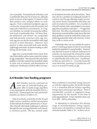 315CHAPTER 6
FEEDING PROGRAMS FOR BROILER BREEDERS
SECTION 6.4
Breeder hen feeding programs
size as possible. Increased levels of linoleic acid
in prebreeder diets may be of some use, although
levels in excess of the regular 1% found in most
diets produce only marginal effects on early
egg size. From a nutritional standpoint, egg size
can best be manipulated with diet protein and
especially methionine concentration. It is log-
ical, therefore, to consider increasing the methio-
nine levels in prebreeder diets. For these diets,
DL-methionine and Alimet® are comparable
and both promote maximum early egg size.
Early egg size can also be increased by more rapid
increase in feed allocation. However such
practice is often associated with more double
yolked eggs and erratic ovulation resulting in yolks
falling into the body cavity.
Eggs from young breeders have lower than
ideal hatchability and to some extent this relates
to egg composition. The reason for this early hatch
problem is not fully resolved, but most likely relates
in some way to maturity and development of
embryonic membranes and their effect on trans-
fer of nutrients from the yolk to the embryo. There
may also be a problem of inadequate transfer of
vitamins into the egg although simply increas-
ing vitamin levels in prebreeder diets does not
seem to resolve this problem. For a number of
critical B vitamins, their concentration in successive
eggs does not plateau until after 7 – 10 eggs have
been laid. The effect of prebreeder nutrition on
these factors warrants further study, but at this time
these problems cannot be resolved by simply over-
fortifying prebreeder diets with vitamins, certain
fatty acids or amino acids.
Prebreeder diets can successfully be used as
part of a feeding program aimed at maximizing
production potential in young breeders. However
any desired increase in nutrient intake prior to
maturity can most easily be achieved by simply
increasing the feed allowance of either grower
or adult breeder diet at this time. If prebreed-
er diets are used, then 21 – 24 weeks seems the
most ideal time, assuming 1% production will
occur at around 24 weeks of age.
6.4 Breeder hen feeding programs
A
dult breeders must be continued on
some type of restricted feeding pro-
gram. After 22 weeks of age, regardless
of rearing program, all birds should be fed on a
daily basis. General goals for male and female
breeders are shown in Table 6.15.
Data from flocks around the world, housed
under various conditions and fed varying types
of diet indicate that better performance is invari-
ably achieved when body weight gain is optimum
through the late rearing-prebreeder early-breed-
er transition period. The key nutrient under
these conditions is most likely energy, because
as with the Leghorn pullet, the broiler breeder
is in a somewhat delicate balance regarding
energy input and energy expenditure. There is
considerable variation in suggested energy
requirements for the breeder at this time of
early egg production. In fact, reported values vary
from 400 – 500 kcal/bird/day.
In attempting to rationalize this obvious
range of recommendations, energy require-
ments were calculated for a commercial strain
of broiler breeder (Table 6.16). In these calcul-
 