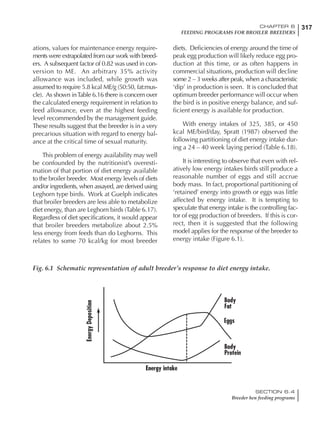 317CHAPTER 6
FEEDING PROGRAMS FOR BROILER BREEDERS
SECTION 6.4
Breeder hen feeding programs
ations, values for maintenance energy require-
ments were extrapolated from our work with breed-
ers. A subsequent factor of 0.82 was used in con-
version to ME. An arbitrary 35% activity
allowance was included, while growth was
assumed to require 5.8 kcal ME/g (50:50, fat:mus-
cle). As shown inTable 6.16 there is concern over
the calculated energy requirement in relation to
feed allowance, even at the highest feeding
level recommended by the management guide.
These results suggest that the breeder is in a very
precarious situation with regard to energy bal-
ance at the critical time of sexual maturity.
This problem of energy availability may well
be confounded by the nutritionist’s overesti-
mation of that portion of diet energy available
to the broiler breeder. Most energy levels of diets
and/or ingredients, when assayed, are derived using
Leghorn type birds. Work at Guelph indicates
that broiler breeders are less able to metabolize
diet energy, than are Leghorn birds (Table 6.17).
Regardless of diet specifications, it would appear
that broiler breeders metabolize about 2.5%
less energy from feeds than do Leghorns. This
relates to some 70 kcal/kg for most breeder
diets. Deficiencies of energy around the time of
peak egg production will likely reduce egg pro-
duction at this time, or as often happens in
commercial situations, production will decline
some 2 – 3 weeks after peak, when a characteristic
‘dip’ in production is seen. It is concluded that
optimum breeder performance will occur when
the bird is in positive energy balance, and suf-
ficient energy is available for production.
With energy intakes of 325, 385, or 450
kcal ME/bird/day, Spratt (1987) observed the
following partitioning of diet energy intake dur-
ing a 24 – 40 week laying period (Table 6.18).
It is interesting to observe that even with rel-
atively low energy intakes birds still produce a
reasonable number of eggs and still accrue
body mass. In fact, proportional partitioning of
‘retained’ energy into growth or eggs was little
affected by energy intake. It is tempting to
speculate that energy intake is the controlling fac-
tor of egg production of breeders. If this is cor-
rect, then it is suggested that the following
model applies for the response of the breeder to
energy intake (Figure 6.1).
Fig. 6.1 Schematic representation of adult breeder’s response to diet energy intake.
 