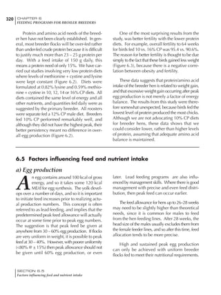 320 CHAPTER 6
FEEDING PROGRAMS FOR BROILER BREEDERS
SECTION 6.5
Factors influencing feed and nutrient intake
Protein and amino acid needs of the breed-
er hen have not been clearly established. In gen-
eral, most breeder flocks will be over-fed rather
than under-fed crude protein because it is difficult
to justify much more than 23 – 25 g protein per
day. With a feed intake of 150 g daily, this
means a protein need of only 15%. We have car-
ried out studies involving very low protein diets
where levels of methionine + cystine and lysine
were kept constant (Figure 6.2). Diets were
formulated at 0.82% lysine and 0.59% methio-
nine + cystine in 10, 12, 14 or 16% CP diets. All
diets contained the same level of energy and all
other nutrients, and quantities fed daily were as
suggested by the primary breeder. All roosters
were separate fed a 12% CP male diet. Breeders
fed 10% CP performed remarkably well, and
although they did not have the highest peak, their
better persistency meant no difference in over-
all egg production (Figure 6.2).
One of the most surprising results from the
study, was better fertility with the lower protein
diets. For example, overall fertility to 64 weeks
for birds fed 10 vs. 16% CP was 95.4 vs. 90.6%.
The reason for better fertility is thought to be due
simply to the fact that these birds gained less weight
(Figure 6.3), because there is a negative corre-
lation between obesity and fertility.
These data suggests that protein/amino acid
intake of the breeder hen is related to weight gain,
and that excessive weight gain occurring after peak
egg production is not merely a factor of energy
balance. The results from this study were there-
fore somewhat unexpected, because birds fed the
lowest level of protein produced the most chicks.
Although we are not advocating 10% CP diets
for breeder hens, these data shows that we
could consider lower, rather than higher levels
of protein, assuming that adequate amino acid
balance is maintained.
a) Egg production
A
n egg contains around 100 kcal of gross
energy, and so it takes some 120 kcal
ME/d for egg synthesis. The yolk devel-
ops over a number of days, and so it is important
to initiate feed increases prior to realizing actu-
al production numbers. This concept is often
referred to as lead feeding, and implies that the
predetermined peak feed allowance will actually
occur at some time prior to peak egg numbers.
The suggestion is that peak feed be given at
anywhere from 30 – 60% egg production. If flocks
are very uniform in weight, it is possible to peak
feed at 30 – 40%. However, with poorer uniformity
(<80% @ ± 15%) then peak allowance should not
be given until 60% egg production, or even
later. Lead feeding programs are also influ-
enced by management skills. Where there is good
management with precise and even feed distri-
bution, then peak feed can occur earlier.
The feed allowance for hens up to 26–28 weeks
may need to be slightly higher than theoretical
needs, since it is common for males to feed
from the hen feeding lines. After 28 weeks, the
head size of the males usually excludes them from
the female feeder lines, and so after this time, feed
allocation tends to be more precise.
High and sustained peak egg production
can only be achieved with uniform breeder
flocks fed to meet their nutritional requirements.
6.5 Factors influencing feed and nutrient intake
 