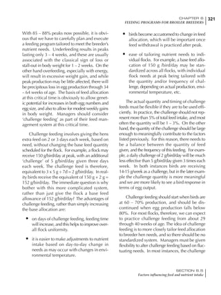321CHAPTER 6
FEEDING PROGRAMS FOR BROILER BREEDERS
SECTION 6.5
Factors influencing feed and nutrient intake
With 85 – 88% peaks now possible, it is obvi-
ous that we have to carefully plan and execute
a feeding program tailored to meet the breeder’s
nutrient needs. Underfeeding results in peaks
lasting only 3 – 4 weeks, and these are usually
associated with the classical sign of loss or
stall-out in body weight for 1 – 2 weeks. On the
other hand overfeeding, especially with energy,
will result in excessive weight gain, and while
peak production may be little affected, there will
be precipitous loss in egg production through 34
– 64 weeks of age. The basis of feed allocation
at this critical time is obviously to allow genet-
ic potential for increases in both egg numbers and
egg size, and also to allow for modest weekly gains
in body weight. Managers should consider
‘challenge feeding’ as part of their feed man-
agement system at this critical time.
Challenge feeding involves giving the hens
extra feed on 2 or 3 days each week, based on
need, without changing the base feed quantity
scheduled for the flock. For example, a flock may
receive 150 g/bird/day at peak, with an additional
‘challenge’ of 5 g/bird/day given three days
each week. The challenge feed is therefore,
equivalent to 3 x 5 g ÷ 7d = 2 g/bird/day. In real-
ity birds receive the equivalent of 150 g + 2 g =
152 g/bird/day. The immediate question is why
bother with this more complicated system,
rather than just give the flock a base feed
allowance of 152 g/bird/day? The advantages of
challenge feeding, rather than simply increasing
the base allocation are:
• on days of challenge feeding, feeding time
will increase, and this helps to improve over-
all flock uniformity.
• it is easier to make adjustments to nutrient
intake based on day-to-day change in
needs as may occur with changes in envi-
ronmental temperature.
• birds become accustomed to change in feed
allocation, which will be important once
feed withdrawal is practiced after peak.
• ease of tailoring nutrient needs to indi-
vidual flocks. For example, a base feed allo-
cation of 150 g /bird/day may be stan-
dardized across all flocks, with individual
flock needs at peak being tailored with
the quantity and/or frequency of chal-
lenge, depending on actual production, envi-
ronmental temperature, etc.
The actual quantity and timing of challenge
feeds must be flexible if they are to be used effi-
ciently. In practice, the challenge should not rep-
resent more than 5% of total feed intake, and most
often the quantity will be 1 – 3%. On the other
hand, the quantity of the challenge should be large
enough to meaningfully contribute to the factors
listed previously. For this reason, there needs to
be a balance between the quantity of feed
given, and the frequency of this feeding. For exam-
ple, a daily challenge of 2 g/bird/day will be much
less effective than 5 g/bird/day given 3 times each
week. In both instances birds are receiving
14-15 g/week as a challenge, but in the later exam-
ple the challenge quantity is more meaningful
and we are more likely to see a bird response in
terms of egg output.
Challenge feeding should start when birds are
at 60 – 70% production, and should be dis-
continued when egg production falls below
80%. For most flocks, therefore, we can expect
to practice challenge feeding from about 29
through 40 weeks of age. The idea of challenge
feeding is to more closely tailor feed allocation
to breeder hen needs, and so there should be no
standardized system. Managers must be given
flexibility to alter challenge feeding based on fluc-
tuating needs. In most instances, the challenge
 