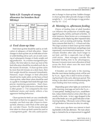 327CHAPTER 6
FEEDING PROGRAMS FOR BROILER BREEDERS
SECTION 6.5
Factors influencing feed and nutrient intake
c) Feed clean-up time
Feed clean-up time should be used as an indi-
cation of adequacy of feed allocation. Major
changes in clean-up time are an indication of over-
or under-feeding and as such, are an early warn-
ing of subsequent changes in body weight and
egg production. As a routine management pro-
cedure, the time taken to clean-up most of the
feed allocation should be recorded each day to
the nearest 30 minutes. If clean-up time varies
by more than 60 minutes on a daily basis, then
bird weight should be measured immediately.
However, major changes in feed allocation
should not be made solely on the basis of feed
clean-up time, rather these values should be used
as a guide to investigate feed needs through more
precise monitoring parameters. Feed clean-
up time with high-yield strains of breeder hens
is often greater (+ 1 hr) compared to the more
traditional strains and merely reflects a less
aggressive feeding behaviour.
Clean-up time for feed can vary considerably
from flock to flock for no apparent reason. For
example, one flock may take 4 hours to clean-
up feed, whereas a sister flock of the same age
etc. can take 2 hours. For this reason absolute
time taken to clean-up feed cannot be used as
a management guide – the only useful param-
eter is change in clean-up time. Sudden changes
in clean-up time often precede changes in body
weight by 2 – 3 d, and changes in egg produc-
tion by 10 – 12 d.
d) Morning vs. afternoon feeding
Choice of feeding time of adult breeders
can influence the production of settable eggs,
eggshell quality, fertility and hatch of fertiles. In
most instances, these factors are a consequence
of feeding activity displacing other important daily
routines, such as nesting and mating. Breeder
hens consume their feed in 2 – 6 hours each day.
This large variation in feed clean-up time relates
to diet energy level, feed texture and perhaps most
importantly, environmental temperature. In hot
climates breeders often take much longer to
eat feed, and this is especially true of high-
yield strains. Most managers consider this
extended feeding time to be advantageous,
because it ensures more even allocation of feed
across the flock where even the most timid
birds have time to eat.
If breeders are fed early in the morning,
then the most intense feeding activity will be over
by 9 a.m. Again, this is ideal in terms of reduc-
ing heat load in the early afternoon period. This
timing is also ideal in terms of differentiating the
main feeding time from nesting activity.
Depending upon when lights are switched on
in the morning, most eggs are laid in the 9 a.m. –
12 noon period. Feeding at say 8 a.m., would there-
fore, induce birds to feed at a time when they are
usually in the nests. In fact, eggs dropped in the
area of the feeder are a very good indication of late-
morning feeding. Obviously some of these eggs
will get broken or become too dirty for setting.
A few years ago there was interest in feed-
ing breeders in the late afternoon. The main advan-
tage is claimed to be an improvement in eggshell
Table 6.25 Example of energy
allowance for breeders (kcal
ME/day)
Age Underweight Ideal Overweight
(wks) Weight
18 230 240 250
20 270 250 280
22 310 295 325
24 345 345 380
26 430 430 470
 