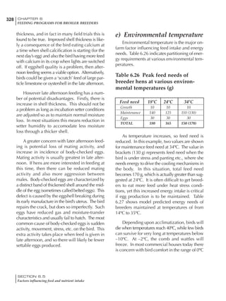 328 CHAPTER 6
FEEDING PROGRAMS FOR BROILER BREEDERS
SECTION 6.5
Factors influencing feed and nutrient intake
thickness, and in fact in many field trials this is
found to be true. Improved shell thickness is like-
ly a consequence of the bird eating calcium at
a time when shell calcification is starting (for the
next day’s egg) and also the bird having more feed
with calcium in its crop when lights are switched
off. If eggshell quality is a problem, then after-
noon feeding seems a viable option. Alternatively,
birds could be given a ‘scratch’ feed of large par-
ticle limestone or oystershell in the late afternoon.
However late afternoon feeding has a num-
ber of potential disadvantages. Firstly, there is
increase in shell thickness. This should not be
a problem as long as incubation setter conditions
are adjusted so as to maintain normal moisture
loss. In most situations this means reduction in
setter humidity to accomodate less moisture
loss through a thicker shell.
A greater concern with later afternoon feed-
ing is potential loss of mating activity, and
increase in incidence of body-checked eggs.
Mating activity is usually greatest in late after-
noon. If hens are more interested in feeding at
this time, then there can be reduced mating
activity and also more aggression between
males. Body-checked eggs are characterized by
a distinct band of thickened shell around the mid-
dle of the egg (sometimes called belted eggs). This
defect is caused by the eggshell breaking during
its early manufacture in the bird’s uterus. The bird
repairs the crack, but does so imperfectly. Such
eggs have reduced gas and moisture-transfer
characteristics and usually fail to hatch. The most
common cause of body-checked eggs is sudden
activity, movement, stress, etc. on the bird. This
extra activity takes place when feed is given in
late afternoon, and so there will likely be fewer
settable eggs produced.
e) Environmental temperature
Environmental temperature is the major on-
farm factor influencing feed intake and energy
needs. Table 6.26 indicates partitioning of ener-
gy requirements at various environmental tem-
peratures.
Table 6.26 Peak feed needs of
breeder hens at various environ-
mental temperatures (g)
Feed need 18ºC 24ºC 34ºC
Growth 10 10 10
Maintenance 140 125 110 (130)
Eggs 30 30 30
TOTAL 180 165 150 (170)
As temperature increases, so feed need is
reduced. In this example, two values are shown
for maintenance feed need at 34ºC. The value in
brackets (130 g) represents feed need when the
bird is under stress and panting etc., where she
needs energy to drive the cooling mechanisms in
the body. In this situation, total feed need
becomes 170 g, which is actually greater than sug-
gested at 24ºC. It is often difficult to get breed-
ers to eat more feed under heat stress condi-
tions, yet this increased energy intake is critical
if egg production is to be maintained. Table
6.27 shows model predicted energy needs of
breeders maintained at temperatures of from
14ºC to 35ºC.
Depending upon acclimatization, birds will
die when temperatures reach 40ºC, while few birds
can survive for very long at temperatures below
–10ºC. At –2ºC, the comb and wattles will
freeze. In most commercial houses today there
is concern with bird comfort in the range of 0ºC
 