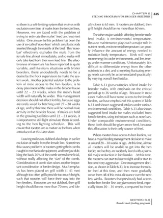 335CHAPTER 6
FEEDING PROGRAMS FOR BROILER BREEDERS
SECTION 6.6
Breeder male feeding programs
so there is a self-limiting system that evolves with
exclusion over time of males from the female lines.
However, we are faced with the problem of
trying to estimate the males’ feed and nutrient
intake. One answer to this problem has been the
use of so-called ‘nose-bars’ which are plastic rods
inserted through the nostrils of the bird. This ‘nose-
bar’ effectively excludes the male from the
female line almost immediately, and so males will
only take feed from their own feed line. The effec-
tiveness of nose-bars has been reported as quite
variable, and like many situations with broiler
breeders, there undoubtedly needs to be a
desire by the flock supervisors to make the sys-
tem work. Another potential solution to the prob-
lem of male access to the hen feeders, is to
delay placement of the males in the breeder house
until 22 – 23 weeks, when the male’s head
width will naturally be wider. This management
decision should not affect fertility, because eggs
are rarely saved for hatching until 27 – 28 weeks
of age, and by this time there will be normal male
activity in the breeder house. If males are held
in the growing facilities until 22 – 23 weeks, it
is important to still light stimulate them accord-
ing to the hen lighting schedule. This will
ensure that roosters are as mature as the hens when
introduced at this later date.
Leaving males un-dubbed also helps in earlier
exclusion of males from the female line. Sometimes
this causes problems of roosters getting their combs
caught in mechanical equipment, and here just dub-
bing the back 20% of the comb seems beneficial,
without really affecting the ‘size’ of the comb.
Consideration of comb size raises another impor-
tant consideration of feeder design. Much empha-
sis has been placed on grill width ( 43 mm)
although too often grills provide too much height,
such that roosters will force their way into the
hen feeders. If roosters are not dubbed, then grill
height should be no more than 70 mm, and ide-
ally closer to 65 mm. If roosters are dubbed, then
grill height should be no more than 60 mm.
The other major variable affecting breeder male
feed intake, is environmental temperature.
Because maintenance plays such a major role in
nutrient needs, environmental temperature can great-
ly influence the amount of energy needed to
maintain body temperature. Birds will need
more energy in cooler environments, and less ener-
gy under warmer conditions. Unfortunately, it is
difficult to differentiate energy from the other
nutrients in a diet, and so meeting fluctuating ener-
gy needs can only be accommodated (practically)
by varying overall feed intake.
Table 6.33 gives examples of feed intake for
breeder males, with emphasis on the critical
period up to 36 weeks of age. Because in most
cases males will have some access to the female
feeders, we have emphasized this system inTable
6.33 and shown suggested intakes under various
environmental conditions. Table 6.33 also shows
suggested feed intake for males excluded from
female feeders, using techniques such as nose bars.
Under comparable environmental conditions,
these birds should be given more feed, because
this allocation is their only source of feed.
When roosters have access to hen feeders, we
have a major feeding management decision to make
at around 28 – 30 weeks of age. At this time, almost
all roosters will be unable to get into the hen
feeder, and so they are suddenly faced with a poten-
tial major reduction in feed intake. At this time,
the roosters can start to lose weight and/or start to
become very aggressive. One management deci-
sion, as shown inTable 6.33, is to increase the roos-
ter feed at this time, and then more gradually
wean them off of this extra allowance over the next
few weeks. Roosters that previously had access
to the hen feeder line are given more feed, espe-
cially from 30 – 36 weeks, compared to those
 