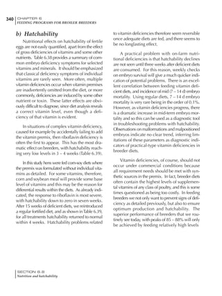 340 CHAPTER 6
FEEDING PROGRAMS FOR BROILER BREEDERS
SECTION 6.8
Nutrition and hatchability
b) Hatchability
Nutritional effects on hatchability of fertile
eggs are not easily quantified, apart from the effect
of gross deficiencies of vitamins and some other
nutrients. Table 6.38 provides a summary of com-
mon embryo deficiency symptoms for selected
vitamins and minerals. It should be emphasized
that classical deficiency symptoms of individual
vitamins are rarely seen. More often, multiple
vitamin deficiencies occur when vitamin premixes
are inadvertently omitted from the diet, or more
commonly, deficiencies are induced by some other
nutrient or toxin. These latter effects are obvi-
ously difficult to diagnose, since diet analysis reveals
a correct vitamin level, even though a defi-
ciency of that vitamin is evident.
In situations of complex vitamin deficiency,
caused for example by accidentally failing to add
the vitamin premix, then riboflavin deficiency is
often the first to appear. This has the most dra-
matic effect on breeders, with hatchability reach-
ing very low levels in 3 – 4 weeks (Table 6.39).
In this study hens were fed corn-soy diets where
the premix was formulated without individual vita-
mins as detailed. For some vitamins, therefore,
corn and soybean meal will provide some base
level of vitamins and this may be the reason for
differential results within the diets. As already indi-
cated, the response to riboflavin is most severe,
with hatchability down to zero in seven weeks.
After 15 weeks of deficient diets, we reintroduced
a regular fortified diet, and as shown inTable 6.39,
for all treatments hatchability returned to normal
within 4 weeks. Hatchability problems related
to vitamin deficiencies therefore seem reversible
once adequate diets are fed, and there seems to
be no longlasting effect.
A practical problem with on-farm nutri-
tional deficiencies is that hatchability declines
are not seen until three weeks after deficient diets
are consumed. For this reason, weekly checks
on embryo survival will give a much quicker indi-
cation of potential problems. There is an excel-
lent correlation between feeding vitamin defi-
cient diets, and incidence of mid (7 – 14 d) embryo
mortality. Using regular diets, 7 – 14 d embryo
mortality is very rare being in the order of 0.1%.
However, as vitamin deficiencies progress, there
is a dramatic increase in mid-term embryo mor-
tality and so this can be used as a diagnostic tool
in troubleshooting problems with hatchability.
Observations on malformations and malpositioned
embryos indicate no clear trend, inferring lim-
itations of these parameters as diagnostic indi-
cators of practical-type vitamin deficiencies in
breeder diets.
Vitamin deficiencies, of course, should not
occur under commercial conditions because
all requirement needs should be met with syn-
thetic sources in the premix. In fact, breeder diets
often contain the highest levels of supplemen-
tal vitamins of any class of poultry, and this is some
times questioned as being too costly. In feeding
breeders we not only want to prevent signs of defi-
ciency as detailed previously, but also to ensure
optimum production and hatchability. The
superior performance of breeders that we rou-
tinely see today, with peaks of 85 – 88% will only
be achieved by feeding relatively high levels
 