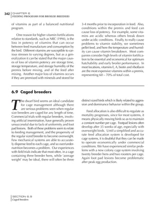 342 CHAPTER 6
FEEDING PROGRAMS FOR BROILER BREEDERS
SECTION 6.9
Caged breeders
of vitamins as part of a balanced nutritional
program.
One reason for higher vitamin fortifications
relative to standards, such as NRC (1994), is the
loss in potency of vitamins that can occur
between feed manufacture and consumption by
the bird. Different vitamins are susceptible to var-
ious stresses to varying degrees, but as a gen-
eralization it can be stated that the major caus-
es of loss of vitamin potency are storage time,
storage temperature, and storage humidity of the
premix before mixing, and of the feed after
mixing. Another major loss of vitamins occurs
if they are premixed with minerals and stored for
3-4 months prior to incorporation in feed. Also,
conditions within the premix and feed can
cause loss of potency. For example, some vita-
mins are acidic whereas others break down
under acidic conditions. Finally, to really cause
problems to vitamin stability, we sometimes
pellet feed, and here the temperature and humid-
ity can cause vitamin breakdown. Most com-
panies consider high levels of vitamin fortifica-
tion to be essential and economical for optimum
hatchability and early broiler performance. In
most locations, vitamins E, A, biotin and riboflavin
are the most expensive vitamins within a premix,
representing 60 – 70% of total cost.
6.9 Caged breeders
T
he dwarf bird seems an ideal candidate
for cage management although there
are serious problems seen when regular
size breeders are caged for any length of time.
Commercial trials with regular breeders, involv-
ing artificial insemination, have generally proven
unsuccessful due to lack of uniformity and foot
pad lesions. Both of these problems seem to relate
to feeding management, and the propensity of
the regular sized breeder to become overweight.
Few mechanical systems are able to accurate-
ly dispense feed to each cage, and so over/under-
nutrition becomes a problem. Our experiences
with field trials indicate that most often, in a cage
containing three breeder hens, while ‘average
weight’ may be ideal, there will often be three
distinct sized birds which is likely related to aggres-
sion and dominance behavior within the group.
Feed allocation is also difficult to regulate as
mortality progresses, since for most systems, it
means physically moving birds so as to maintain
a constant number per cage. Footpad lesions often
develop after 35 weeks of age, especially with
overweight birds. Until a simplified and accu-
rate feed allocation system is developed for
cage systems, it is doubtful that they can be made
to operate economically under commercial
conditions. We have experienced similar prob-
lems with a new colony cage system involving
twenty breeder hens and two roosters per cage.
Again foot pad lesions become problematic
after peak egg production.
 