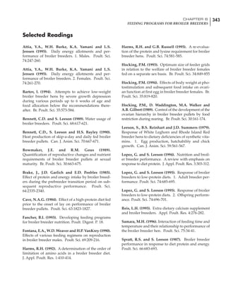 343CHAPTER 6
FEEDING PROGRAMS FOR BROILER BREEDERS
Attia, Y.A., W.H. Burke, K.A. Yamani and L.S.
Jensen (1995). Daily energy allotments and per-
formance of broiler breeders. 1. Males. Poult. Sci.
74:247-260.
Attia, Y.A., W.H. Burke, K.A. Yamani and L.S.
Jensen (1995). Daily energy allotments and per-
formance of broiler breeders. 2. Females. Poult. Sci.
74:261-270.
Bartov, I. (1994). Attempts to achieve low-weight
broiler breeder hens by severe growth depression
during various periods up to 6 weeks of age and
food allocation below the recommendations there-
after. Br. Poult. Sci. 35:573-584.
Bennett, C.D. and S. Leeson (1989). Water usage of
broiler breeders. Poult. Sci. 68:617-621.
Bennett, C.D., S. Leeson and H.S. Bayley (1990).
Heat production of skip-a-day and daily fed broiler
breeder pullets. Can. J. Anim. Sci. 70:667-671.
Bowmaker, J.E. and R.M. Gous (1989).
Quantification of reproductive changes and nutrient
requirements of broiler breeder pullets at sexual
maturity. Br. Poult. Sci. 30:663-675.
Brake, J., J.D. Garlich and E.D. Peebles (1985).
Effect of protein and energy intake by broiler breed-
ers during the prebreeder transition period on sub-
sequent reproductive performance. Poult. Sci.
64:2335-2340.
Cave, N.A.G. (1984). Effect of a high-protein diet fed
prior to the onset of lay on performance of broiler
breeder pullets. Poult. Sci. 63:1823-1827.
Fancher, B.I. (1993). Developing feeding programs
for broiler breeder nutrition. Poult. Digest. P. 18.
Fontana, E.A., W.D. Weaver and H.P. VanKrey (1990).
Effects of various feeding regimens on reproduction
in broiler breeder males. Poult. Sci. 69:209-216.
Harms, R.H. (1992). A determination of the order of
limitation of amino acids in a broiler breeder diet.
J. Appl. Poult. Res. 1:410-414.
Harms, R.H. and G.B. Russell (1995). A re-evalua-
tion of the protein and lysine requirement for broiler
breeder hens. Poult. Sci. 74:581-585.
Hocking, P.M. (1993). Optimum size of feeder grids
in relation to the welfare of broiler breeder females
fed on a separate sex basis. Br. Poult. Sci. 34:849-855
Hocking, P.M. (1994). Effects of body weight at pho-
tostimulation and subsequent food intake on ovari-
an function at first egg in broiler breeder females. Br.
Poult. Sci. 35:819-820.
Hocking, P.M., D. Waddington, M.A. Walker and
A.B. Gilbert (1989). Control of the development of the
ovarian hierarchy in broiler breeder pullets by food
restriction during rearing. Br. Poult. Sci. 30:161-174.
Leeson, S., B.S. Reinhart and J.D. Summers (1979).
Response of White Leghorn and Rhode Island Red
breeder hens to dietary deficiencies of synthetic vita-
mins. 1. Egg production, hatchability and chick
growth. Can. J. Anim. Sci. 59:561-567.
Lopez, G. and S. Leeson (1994). Nutrition and broil-
er breeder performance. A review with emphasis on
response to diet protein. J. Appl. Poult. Res. 3:303-312.
Lopez, G. and S. Leeson (1995). Response of broiler
breeders to low-protein diets. 1. Adult breeder per-
formance. Poult. Sci. 74:685-695.
Lopez, G. and S. Leeson (1995). Response of broiler
breeders to low-protein diets. 2. Offspring perform-
ance. Poult. Sci. 74:696-701.
Reis, L.H. (1995). Extra dietary calcium supplement
and broiler breeders. Appl. Poult. Res. 4:276-282.
Samara, M.H. (1996). Interaction of feeding time and
temperature and their relationship to performance of
the broiler breeder hen. Poult. Sci. 75:34-41.
Spratt, R.S. and S. Leeson (1987). Broiler breeder
performance in response to diet protein and energy.
Poult. Sci. 66:683-693.
Selected Readings
 