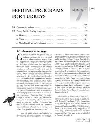 345
SECTION 7.1
Commercial turkeys
345
7.1 Commercial turkeys . . . . . . . . . . . . . . . . . . . . . . . . . . . . . . . . . . . . . . . . . . . . . 345
7.2 Turkey breeder feeding programs . . . . . . . . . . . . . . . . . . . . . . . . . . . . . . . . . . . 359
a. Hens . . . . . . . . . . . . . . . . . . . . . . . . . . . . . . . . . . . . . . . . . . . . . . . . . . . . . . . 362
b. Toms . . . . . . . . . . . . . . . . . . . . . . . . . . . . . . . . . . . . . . . . . . . . . . . . . . . . . . 365
c. Model predicted nutrient needs . . . . . . . . . . . . . . . . . . . . . . . . . . . . . . . . . . 366
G
enetic potential for growth rate of
turkeys continues to increase, and
standardsformaleturkeysarenowclose
to 1 kg per week of age at marketing weights
of 18 – 20 kg. Unlike most other meat birds,
there are distinct differences in the market
weights of males and females and so it is
accepted that the sexes must be grown sepa-
rately. Male turkeys are now commonly
grown to 18 – 24 weeks of age, and females
to 15 – 16 weeks of age. A proportion of females
will be sold as whole carcasses, while males
are usually further processed in some way. A
growing concern with these large turkeys is
integrity and quality of the breast meat, since
PSE (pale soft exudative) meat, as sometimes
occurs in pigs, is now raised as an issue dur-
ing processing. There has been no major
change in carcass fat:protein over the last few
years, and so meat quality is the main concern
regarding carcass quality. Other carcass
defects, such as breast buttons and other skin
abnormalities are often a factor of management
rather than genetics or nutrition per se.
There still needs to be some flexibility in
developing feeding programs for turkeys.
The diet specifications shown inTable 7.1 are
generalguidelinesthatcanbeusedforbothmale
andfemaleturkeys.Dependingonthemarketing
age of hens, the diets will perhaps be scheduled
a little more quickly and/or the last diet used
is a compromise between the Developer #2 and
Finisher as shown inTable 7.1. The turkey will
grow quite well on a range of diet nutrient den-
sities, although grow-out time will increase and
classicalfeedutilizationwilldecrease,withlower
nutrient dense diets. Poorer performance than
expected with some high energy diets is often
a consequence of not adjusting amino acid lev-
elstoaccountforreducedfeedintake. Examples
of diets based on corn and soybean meal are
shown inTable 7.2 and growth standards are
shown inTable 7.3.
Breast muscle deposition is now maxi-
mized at around 18 weeks of age in large toms,
with deposition of about 65 g/d. Deposition
of leg and thigh muscle on the other hand
plateaus early, at around 14 weeks of age when
there is a maximum daily deposition of
about 45 g. Nutrient specifications from the
commercial breeding companies are detailed
in Tables 7.4 and 7.5.
Page
7.1 Commercial turkeys
FEEDING PROGRAMS
FOR TURKEYS
7
CHAPTER
 