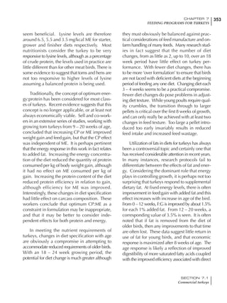 353CHAPTER 7
FEEDING PROGRAMS FOR TURKEYS
SECTION 7.1
Commercial turkeys
seem beneficial. Lysine levels are therefore
around 6.5, 5.5 and 3.5 mg/kcal ME for starter,
grower and finisher diets respectively. Most
nutritionists consider the turkey to be very
responsive to lysine levels, although as a percentage
of crude protein, the levels used in practice are
little different than for other meat birds.There is
some evidence to suggest that toms and hens are
not too responsive to higher levels of lysine
assuming a balanced protein is being used.
Traditionally, the concept of optimum ener-
gy:protein has been considered for most class-
es of turkeys. Recent evidence suggests that this
concept is no longer applicable, or at least not
always economically viable. Sell and co-work-
ers in an extensive series of studies, working with
growing tom turkeys from 9 – 20 weeks of age,
concluded that increasing CP or ME improved
weight gain and feed:gain, but that the CP effect
was independent of ME. It is perhaps pertinent
that the energy response in this work in fact relates
to added fat. Increasing the energy concentra-
tion of the diet reduced the quantity of protein
consumed per kg of body weight gain, although
it had no effect on ME consumed per kg of
gain. Increasing the protein content of the diet
reduced protein efficiency in relation to gain,
although efficiency for ME was improved.
Interestingly, these changes in diet specification
had little effect on carcass composition. These
workers conclude that optimum CP:ME as a
constraint in formulation may be inappropriate,
and that it may be better to consider inde-
pendent effects for both protein and energy.
In meeting the nutrient requirements of
turkeys, changes in diet specification with age
are obviously a compromise in attempting to
accommodate reduced requirements of older birds.
With an 18 – 24 week growing period, the
potential for diet change is much greater although
they must obviously be balanced against prac-
tical considerations of feed manufacture and on-
farm handling of many feeds. Many research stud-
ies in fact suggest that the number of diet
changes, from as little as 2, up to 10, over an 18
week period have little effect on turkey per-
formance. With fewer diet changes, there has
to be more ‘over formulation’ to ensure that birds
are not faced with deficient diets at the beginning
period of feeding any one diet. Changing diet each
3 – 4 weeks seems to be a practical compromise.
Fewer diet changes do pose problems in adjust-
ing diet texture. While young poults require qual-
ity crumbles, the transition through to larger
pellets is critical over the first 8 weeks of growth,
and can only really be achieved with at least two
changes in feed texture. Too large a pellet intro-
duced too early invariably results in reduced
feed intake and increased feed wastage.
Utilization of fats in diets for turkeys has always
been a controversial topic and certainly one that
has received considerable attention in recent years.
In many instances, research protocols fail to
differentiate between the effects of fat and ener-
gy. Considering the dominant role that energy
plays in controlling growth, it is perhaps not too
surprising that turkeys respond to supplemental
dietary fat. At fixed energy levels, there is often
improvement in feed:gain with added fat and this
effect increases with increase in age of the bird.
From 0 – 12 weeks, F:G is improved by about 1.5%
for each 1% added fat. From 12 – 20 weeks, a
corresponding value of 3.5% is seen. It is often
noted that if fat is removed from the diet of
older birds, then any improvements to that time
are often lost. These data suggest little return in
use of fat for young birds, and that economic
response is maximized after 8 weeks of age. The
age response is likely a reflection of improved
digestibility of more saturated fatty acids coupled
with the improved efficiency associated with direct
 