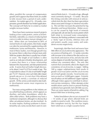 355CHAPTER 7
FEEDING PROGRAMS FOR TURKEYS
SECTION 7.1
Commercial turkeys
effect, parallels the concept of compensatory
growth and it appears that these birds are unable
to fully recover from a period of early under-
nutrition. For market ages of 16 – 20 weeks, com-
pensatory growth therefore has limited application.
The concept will likely be re-visited as market
weights increase further.
There have been numerous research projects
looking at low crude protein, amino acid forti-
fied diets, ostensibly as a means of reducing feed
cost or in order to reduce manure nitrogen con-
tent. When diets are formulated to 80% of
normal levels of crude protein, then body weight
can often be normalized by supplementing with
methionine, lysine and threonine. However, in
most of these studies, even though growth may
be normal, there is often loss in breast meat yield.
With low protein diets there is usually loss in feath-
er cover. The length of tail feathers is often
used as an indicator of feather development, and
it seems that there is a linear relationship
between this characteristic and diet protein/amino
acids. It seems that tail feather length decreas-
es by about 2 mm/1% CP by 6 weeks of age. This
is equivalent to about 2% loss in tail feather length
per 1% CP. However, since such diets often impair
growth rate per se, it is not clear if this delayed
feathering is merely a correlate of reduced
growth. Of the amino acids tested to date feath-
er development seems most responsive to
methionine.
Two reoccurring problems in the industry are
so-called flushing syndrome, which appears as
diarrhea, and turkey knockdown, which dis-
ables older turkeys. Both problems may have a
nutritional component, although it is obvious that
other, yet unknown factors, are also involved. As
its name implies, flushing syndrome is charac-
terized by wet, runny excreta that is seen in com-
mercial flocks from 6 – 14 weeks of age, although
most commonly during 8 – 12 weeks. Because
this timing coincides with removal of anticoc-
cidials from the diet, there has been speculation
about associated changes in intestinal microflo-
ra. The wet litter increases the potential for leg
disorders and breast blemishes. Wetter excre-
ta can be caused by high levels of minerals
and especially salt and also by excess protein which
both relate to increased water consumption.
However, the flushing syndrome is associated with
a ‘sticky’ type of excreta, whereas extra salt
and protein usually cause watery and urate-
dense excreta respectively.
Surprisingly, diet fiber level and source have
little effect on cecal and excreta appearance. The
occurrence of flushing at 8 – 12 weeks coincides
with increase in fat content of the diet and so var-
ious levels and sources of fat, and also fats with
various degrees of rancidity have been tested, again
without any consistent effect. The only diet
nutrient that consistently affects the degree and
consistency of cecal excreta, is copper. Adding
500 g copper sulphate/tonne feed results in
greater cecal evacuation and the cecal excreta
are of much greater viscosity. Cecal excreta con-
tains as much as 14,000 ppm copper. Certainly
not all turkeys are fed additional copper sulphate,
although it does appear to contribute to abnor-
mal excreta consistency. Other attempts at diet
modifications used to treat or prevent flushing
syndrome have generally met with little success.
There are some reports of benefit to adding 2 kg
betain/1000 litres of drinking water.
Turkey knockdown also occurs at around 10
– 14 weeks of age where affected birds are
unable to stand or walk. The condition resem-
bles ionophore toxicity, but this has largely
been ruled out as a single causative factor.
 