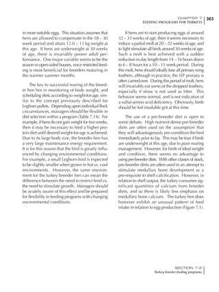 363CHAPTER 7
FEEDING PROGRAMS FOR TURKEYS
SECTION 7.2
Turkey breeder feeding programs
in more settable eggs. This situation assumes that
hens are allowed to compensate in the 18 – 30
week period and attain 12.0 – 13 kg weight at
this age. If hens are underweight at 30 weeks
of age, there is invariably poorer adult per-
formance. One major variable seems to be the
season in open-sided houses, since restricted feed-
ing is most beneficial for breeders maturing in
the warmer summer months.
The key to successful rearing of the breed-
er hen lies in monitoring of body weight, and
scheduling diets according to weight-for-age, sim-
ilar to the concept previously described for
Leghorn pullets. Depending upon individual flock
circumstances, managers should be flexible in
diet selection within a program (Table 7.14). For
example, if hens do not gain weight for two weeks,
then it may be necessary to feed a higher pro-
tein diet until desired weight-for-age is achieved.
Due to its large body size, the breeder hen has
a very large maintenance energy requirement.
It is for this reason that the bird is greatly influ-
enced by changing environmental conditions.
For example, a small Leghorn bird is expected
to be slightly smaller when grown in hot vs. cool
environments. However, the same environ-
ment for the turkey breeder hen can mean the
difference between the need to restrict feed vs.
the need to stimulate growth. Managers should
be acutely aware of this effect and be prepared
for flexibility in feeding programs with changing
environmental conditions.
If hens are to start producing eggs at around
32 – 33 weeks of age, then it seems necessary to
induce a partial molt at 20 – 22 weeks of age, and
to light stimulate all birds around 30 weeks of age.
Such a molt is best achieved with a sudden
reduction in day length from 14 – 16 hours down
to 6 – 8 hours for a 10 – 11 week period. During
this molt, hens should ideally lose all primary wing
feathers, although in practice, the 10th
primary is
often carried over. During this period of molt, hens
will invariably eat some of the dropped feathers,
especially if straw is not used as litter. This
behavior seems normal, and is not indicative of
a sulfur-amino acid deficiency. Obviously, birds
should be fed insoluble grit at this time.
The use of a pre-breeder diet is open to
some debate. High nutrient dense pre-breeder
diets are often used on the assumption that
they will advantageously pre-condition the bird
immediately prior to lay. This may be true if birds
are underweight at this age, due to poor rearing
management. However, for birds of ideal weight
and condition, there seems no advantage to
using pre-breeder diets. With other classes of stock,
pre-breeder diets are often used in an attempt to
stimulate medullary bone development as a
pre-requisite to shell calcification. However, in
relation to shell output, the turkey consumes sig-
nificant quantities of calcium from breeder
diets, and so there is likely less emphasis on
medullary bone calcium. The turkey hen does
however exhibit an unusual pattern of feed
intake in relation to egg production (Figure 7.1).
 