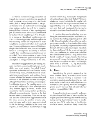 365CHAPTER 7
FEEDING PROGRAMS FOR TURKEYS
SECTION 7.2
Turkey breeder feeding programs
As the hen increases her egg production up
to peak, she consumes a diminishing quantity of
feed. In extreme cases, she may reduce feed intake
from a peak of 300 g/d down to close to 200 g/d.
At the same time, she is obviously increasing egg
mass output, and so she will be in negative
energy balance in terms of feed input:egg out-
put. Such imbalance is obviously accommodated
for by loss in body weight (Figure 7.1). The abil-
ity to lose up to 1 kg of body weight seems crit-
ical for optimum egg output, and this emphasizes
the reasoning behind the importance of body
weight and condition of the hen at 30 weeks of
age. Unless nutritionists are aware of this inher-
ent problem in breeder hens, and of the impor-
tance of tailoring diets according to mature
weight, then variable responses to diets can be
recorded. The positive response of turkey hens
to added fat in the diet agrees with the general
assumption of energy insufficiency at this time.
In addition to egg production, the feeding pro-
gram must also accommodate optimum hatch-
ability and poult quality. So-called ‘first-AI’
syndrome is common with the first few hatch-
es from young flocks, where hatchability is sub-
optimal, and poult quality quite variable. Some
tenuous relationships between this condition and
nutrition of the breeder have been developed,
although the condition invariably persists regard-
less of feeding program. The condition seems much
worse with underweight birds, where presum-
ably nutrient supply is limited. Under such
conditions, vitamin supply is often questioned,
although response to extra vitamins in the diet
or water seems quite variable. There is some log-
ical basis for extra vitamin supplementation at
this time, because the content of some vita-
mins in the egg, such as biotin, seem suboptimal
for the first few eggs produced by the turkey hen
(Figure 7.2, Robel, 1983). Such changes in egg
vitamin content may, however, be independent
of nutritional status of the bird. Robel (1983) con-
cludes that vitamin levels in the diet may be inad-
equate to sustain the original nutrient levels in
eggs of turkey hens over the reproduction sea-
son, and that such inadequate levels may be
causative in seasonal declines in hatchability.
A considerable number of turkey hens are
being force-molted and used for a second cycle.
An example of a molting program is given inTable
4.45. Guidelines to be followed during such a
program are similar to those involved in rearing
young hens, since body weight and condition at
the start of the second cycle are again important.
As shown in Figure 7.1, the hen regains weight
after peak production, such that at the end of the
first cycle she may be 0.75 – 1 kg heavier than
her 30-week body weight. Ideally, the molting
program will ensure that this weight is lost, so
that the second cycle starts with a body weight
once more at around 11-12 kg. In practice,
hens are often heavier than this weight.
b) Toms
Considering the genetic potential of the
male breeder turkey, it is obvious that some
form of restricted feeding is essential. Such
restriction results in smaller toms that are easi-
er to handle in stud pens as well as birds of supe-
rior reproductive capacity. Restricted feeding pro-
grams usually involve diets of relatively low
nutrient content (Table 7.14).
Seasonal decline in semen quality and quan-
tity experienced with breeder toms can often be
largely prevented through restricted feeding
during rearing. Such males are easier to handle,
and up to a 50% reduction in feed intake
can be achieved. Hulet and Brody (1986) also
 