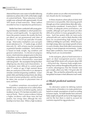 366 CHAPTER 7
FEEDING PROGRAMS FOR TURKEYS
SECTION 7.2
Turkey breeder feeding programs
observed that toms were easier to handle following
restriction to achieve 80 or 60% of the body weight
of control-fed birds. These reductions in body
weight were achieved with approximately 30 and
50% levels of feed restriction. These authors
recorded no loss in reproductive performance.
Studies have been conducted with young grow-
ing tom breeder candidates in which protein lev-
els have varied significantly. As expected, the
lower the protein content, the smaller the bird,
yet effects are not pronounced until diets of
less than 12 – 13% CP are used after 10 weeks
of age. Most turkey multipliers carry out quite
severe selection at 16 – 17 weeks of age, at which
time only 50 – 60% of toms may be considered
as potential breeder candidates. Such selection
is based on body weight, leg condition and
general conformation. A criticism of using too
severe a feed restriction program prior to this time
is that there can be no selection against those birds
exhibiting adverse characteristics associated
with fast growth – the assumption being that their
offspring may also show such characteristics. It
is obviously more difficult to control growth
after 17 weeks of age if high nutrient dense
diets are used prior to this time in an attempt to
simulate commercial growing conditions. Lower-
protein diets used during rearing of toms also delays
the onset of semen production, and this should
be taken into account in placement time of
toms and hens.
A problem sometimes encountered with
breeder toms, is production of so-called yellow
semen. Such semen is of inferior quality, and an
incidence of up to 15% has been recorded in com-
mercial flocks. There is some evidence linking
a higher incidence with those toms fed low
protein, low energy diets although the rela-
tionship is far from clear. When a high incidence
of yellow semen occurs other environmental fac-
tors should also be investigated.
In those situations where physical daily feed
restriction is not possible, then slowing growth
through use of low nutrient dense diets after selec-
tion must be considered. It seems that 8 – 10%
CP diets, of adequate amino acid balance, are
suitable, although such specifications are often
difficult to achieve in many geographical loca-
tions. Such low protein diets are most easily
achieved with corn, and it is likely that this is the
basis for recommending high energy levels
(3000 kcal ME/kg) for such diets. While low pro-
tein-high energy diets may temper growth of toms
in warm climates, these birds often overconsume
energy in more temperate environments. Under
these latter conditions, lower energy (2800 kcal
ME/kg) levels are recommended.
In the stud pens, physical feed restriction is
again an ideal management practice where
most Large White strains will consume about 400
– 450 g each day. However, body weight mon-
itoring must continue throughout this period, since
it seems advantageous that the breeder tom
gain weight, albeit very little (150 g/wk after 40
wks age). This can best be achieved by very small,
but gradual increases in feed allowance each week.
c) Model predicted nutrient
needs
An alternative system for defining nutrient
requirements of breeders is to make predictions
based on simple assumptions of need according
to known inputs. For both breeder hens and toms
body weight and growth are by far the largest input,
and for the hen there is need to account for
nutrients required for egg production.
 