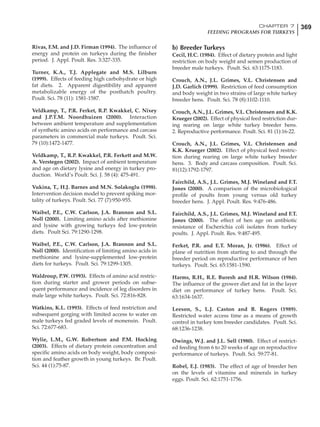 369CHAPTER 7
FEEDING PROGRAMS FOR TURKEYS
Rivas, F.M. and J.D. Firman (1994). The influence of
energy and protein on turkeys during the finisher
period. J. Appl. Poult. Res. 3:327-335.
Turner, K.A., T.J. Applegate and M.S. Lilburn
(1999). Effects of feeding high carbohydrate or high
fat diets. 2. Apparent digestibility and apparent
metabolizable energy of the posthatch poultry.
Poult. Sci. 78 (11): 1581-1587.
Veldkamp, T., P.R. Ferket, R.P. Kwakkel, C. Nixey
and J.P.T.M. Noordhuizen (2000). Interaction
between ambient temperature and supplementation
of synthetic amino acids on performance and carcass
parameters in commercial male turkeys. Poult. Sci.
79 (10):1472-1477.
Veldkamp, T., R.P. Kwakkel, P.R. Ferkett and M.W.
A. Verstegen (2002). Impact of ambient temperature
and age on dietary lysine and energy in turkey pro-
duction. World’s Poult. Sci. J. 58 (4): 475-491.
Vukina, T., H.J. Barnes and M.N. Solakoglu (1998).
Intervention decision model to prevent spiking mor-
tality of turkeys. Poult. Sci. 77 (7):950-955.
Waibel, P.E., C.W. Carlson, J.A. Brannon and S.L.
Noll (2000). Limiting amino acids after methionine
and lysine with growing turkeys fed low-protein
diets. Poult Sci. 79:1290-1298.
Waibel, P.E., C.W. Carlson, J.A. Brannon and S.L.
Noll (2000). Identification of limiting amino acids in
methionine and lysine-supplemented low-protein
diets for turkeys. Poult. Sci. 79:1299-1305.
Waldroup, P.W. (1993). Effects of amino acid restric-
tion during starter and grower periods on subse-
quent performance and incidence of leg disorders in
male large white turkeys. Poult. Sci. 72:816-828.
Watkins, K.L. (1993). Effects of feed restriction and
subsequent gorging with limited access to water on
male turkeys fed graded levels of monensin. Poult.
Sci. 72:677-683.
Wylie, L.M., G.W. Robertson and P.M. Hocking
(2003). Effects of dietary protein concentration and
specific amino acids on body weight, body composi-
tion and feather growth in young turkeys. Br. Poult.
Sci. 44 (1):75-87.
b) Breeder Turkeys
Cecil, H.C. (1984). Effect of dietary protein and light
restriction on body weight and semen production of
breeder male turkeys. Poult. Sci. 63:1175-1183.
Crouch, A.N., J.L. Grimes, V.L. Christensen and
J.D. Garlich (1999). Restriction of feed consumption
and body weight in two strains of large white turkey
breeder hens. Poult. Sci. 78 (8):1102-1110.
Crouch, A.N., J.L. Grimes, V.L. Christensen and K.K.
Krueger (2002). Effect of physical feed restriction dur-
ing rearing on large white turkey breeder hens.
2. Reproductive performance. Poult. Sci. 81 (1):16-22.
Crouch, A.N., J.L. Grimes, V.L. Christensen and
K.K. Krueger (2002). Effect of physical feed restric-
tion during rearing on large white turkey breeder
hens. 3. Body and carcass composition. Poult. Sci.
81(12):1792-1797.
Fairchild, A.S., J.L. Grimes, M.J. Wineland and F.T.
Jones (2000). A comparison of the microbiological
profile of poults from young versus old turkey
breeder hens. J. Appl. Poult. Res. 9:476-486.
Fairchild, A.S., J.L. Grimes, M.J. Wineland and F.T.
Jones (2000). The effect of hen age on antibiotic
resistance of Escherichia coli isolates from turkey
poults. J. Appl. Poult. Res. 9:487-495.
Ferket, P.R. and E.T. Moran, Jr. (1986). Effect of
plane of nutrition from starting to and through the
breeder period on reproductive performance of hen
turkeys. Poult. Sci. 65:1581-1590.
Harms, R.H., R.E. Buresh and H.R. Wilson (1984).
The influence of the grower diet and fat in the layer
diet on performance of turkey hens. Poult. Sci.
63:1634-1637.
Leeson, S., L.J. Caston and B. Rogers (1989).
Restricted water access time as a means of growth
control in turkey tom breeder candidates. Poult. Sci.
68:1236-1238.
Owings, W.J. and J.L. Sell (1980). Effect of restrict-
ed feeding from 6 to 20 weeks of age on reproductive
performance of turkeys. Poult. Sci. 59:77-81.
Robel, E.J. (1983). The effect of age of breeder hen
on the levels of vitamins and minerals in turkey
eggs. Poult. Sci. 62:1751-1756.
 