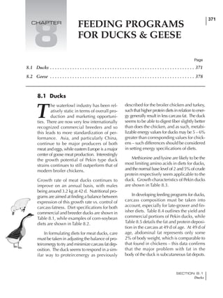 371
SECTION 8.1
Ducks
FEEDING PROGRAMS
FOR DUCKS & GEESE
8.1 Ducks . . . . . . . . . . . . . . . . . . . . . . . . . . . . . . . . . . . . . . . . . . . . . . . . . . . . . . . . . . 371
8.2 Geese . . . . . . . . . . . . . . . . . . . . . . . . . . . . . . . . . . . . . . . . . . . . . . . . . . . . . . . . . . 378
T
he waterfowl industry has been rel-
atively static in terms of overall pro-
duction and marketing opportuni-
ties. There are now very few internationally
recognized commercial breeders and so
this leads to more standardization of per-
formance. Asia, and particularly China,
continue to be major producers of both
meat and eggs, while eastern Europe is a major
center of goose meat production. Interestingly
the growth potential of Pekin type duck
strains continues to still outperform that of
modern broiler chickens.
Growth rate of meat ducks continues to
improve on an annual basis, with males
being around 3.2 kg at 42 d. Nutritional pro-
grams are aimed at finding a balance between
expression of this growth rate vs. control of
carcass fatness. Diet specifications for both
commercial and breeder ducks are shown in
Table 8.1, while examples of corn-soybean
diets are shown in Table 8.2.
In formulating diets for meat ducks, care
must be taken in adjusting the balance of pro-
tein:energy to try and minimize carcass fat dep-
osition. The duck seems to respond in a sim-
ilar way to protein:energy as previously
described for the broiler chicken and turkey,
such that higher protein diets in relation to ener-
gy generally result in less carcass fat. The duck
seems to be able to digest fiber slightly better
than does the chicken, and as such, metabi-
lizable energy values for ducks may be 5 – 6%
greater than corresponding values for chick-
ens – such differences should be considered
in setting energy specifications of diets.
Methionine and lysine are likely to be the
most limiting amino acids in diets for ducks,
and the normal base level of 2 and 5% of crude
protein respectively seem applicable to the
duck. Growth characteristics of Pekin ducks
are shown in Table 8.3.
In developing feeding programs for ducks,
carcass composition must be taken into
account, especially for late-grower and fin-
isher diets. Table 8.4 outlines the yield and
commercial portions of Pekin ducks, while
Table 8.5 details the fat and protein deposi-
tion in the carcass at 49 d of age. At 49 d of
age, abdominal fat represents only some
2% of body weight, which is comparable to
that found in chickens – this data confirms
that the major problem with fat in the
body of the duck is subcutaneous fat depots.
Page
8.1 Ducks
8
CHAPTER
 