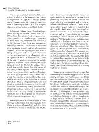 382 CHAPTER 8
FEEDING PROGRAMS FOR DUCKS & GEESE
SECTION 8.2
Geese
The energy level of all diets should be con-
sidered in relation to the propensity for carcass
fat deposition. It appears as though growth
rate, and hence carcass fat content, are more sen-
sitive to diet energy concentration than to inputs
of protein and/or amino acids (Table 8.14).
In this study, Embden geese fed single diet pro-
grams varying in protein content from 22 –
16% exhibited comparable body weights and car-
cass composition at 9 weeks of age. Even when
all diets were supplemented with additional
methionine and lysine, there was no response
in these performance characteristics. Failure to
show a response to amino acid supplementation
beyond 3 weeks of age suggests that with a
16% protein, corn-soybean meal diet the lysine
requirement for maximizing subsequent gain is
no higher than 0.8%. In this study, calculation
of the ratio of protein consumed to protein
appearing as edible carcass protein gave values
ranging from 5 to 9% for the various diets,
which is markedly lower than the values of
around 15 and 21% reported for the chicken broil-
er and turkey, respectively. While feed wastage
was relatively high in this study (Table 8.14), it
would be expected to account for only a rela-
tively small portion of the difference in protein
utilization. Thus, while geese may be very fast
growing animals, they appear to be extremely
inefficient in converting dietary protein to edi-
ble carcass protein. However, it is obvious that
in this particular study, as well as many other
reports, the level of dietary protein fed was in excess
of that required for optimum gain.
Geese seem to derive about the same amount
of energy as do chickens from most feedstuffs. Their
ability to perform adequately on high fiber diets
is therefore a factor of increased feed intake,
rather than improved digestibility. Geese are
quite sensitive to a number of mycotoxins as
previously described for ducks, and are also
greatly influenced by anti-nutrients such as the trypsin
inhibitor found in raw soybeans. This increased
susceptibility to anti-nutrients is manifested as
decreased feed efficiency rather than any direct
effect on feed intake. In situations of reduced per-
formance, such as occurs with raw soybeans, poor
feathering is often an early indicator of potential
problems. As with most species of waterfowl, stage
and degree of feathering can have economic
significance in terms of yield of feathers and/or inci-
dence of pinfeathers. Most data suggest that
geese are able to perform most economically
on low energy, high fiber diets. This scenario usu-
ally implies access to pasture and/or whole grain
as well as complete feeds. The capacity of the goose
to consume large quantities of dry matter enables
it to meet its nutrient requirements from a diet very
high in fiber. The goose might provide an inter-
esting alternative to ruminant animals in utilizing
high fibrous forages.
Because geese produce relatively few eggs, their
nutrient requirements for egg production are not
greatly increased over maintenance – or at least
not increased for any sustained period. In order
to control body weight, breeder candidates should
be offered holding diets soon after selection,
and this feed offered on a restricted basis up to time
of maturity. Specialized breeder diets can be intro-
duced 2 – 3 weeks prior to anticipated first egg,
or alternatively the birds fed increasing quantities
of the holding diet together with 3 – 4 g calcium/d
as large particle limestone or oyster shell. If
breeders are retained for subsequent breeding sea-
sons, then holding diets and/or grains with min-
erals and vitamins should be allocated according
to maintenance of body weight.
 