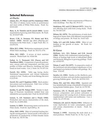 383CHAPTER 8
FEEDING PROGRAMS FOR DUCKS & GEESE
Selected References
a) Ducks
Adams, R.L., P.Y. Hester and W.J. Stadelman (1983).
The effect of dietary lysine levels on performance
and meat yields of White Pekin ducks. Poult. Sci.
62:616-620.
Bons, A., R. Timmler and H. Jeroch (2002). Lysine
requirement of growing male Pekin ducks. Br. Poult.
Sci. 43 (5):677-686.
Braun, C.M., S. Neuman, P.Y. Hester and M.A.
Latour. (2002). Breeder age alters offspring per-
formance in the Pekin duck. J. Appl. Poult. Res. 11:
(3):270-274.
Elkin, R.G. (1986). Methionine requirement of male
White Pekin ducklings. Poult. Sci. 65:1771-1776.
Elkin, R.G. (1987). A review of duck nutrition
research. World Poult. Sci. 43:84-106.
Farhat, A., L. Normand, E.R. Chavez and S.P.
Touchburn (2001). Comparison of growth perform-
ance, carcass yield and composition, and fatty acid
profiles of Pekin and Muscovy ducklings fed diets
based on food wastes. Can. J. Anim. Sci. 81:107-114.
Farrell, D.J. (1995). Table egg laying ducks:
Nutritional requirements and current husbandry
systems in Asia. Poultry and Avian Biology Reviews
6 (1):55-69.
Farrell, D.J. and P. Stapleton (1985). Duck produc-
tion-science and world practice. Publ. Univ. of New
England, Armidale, Australia.
Jeschke, N. and P.E. Nelson (1987). Toxicity to duck-
lings of Fusarium moniliforme isolated from corn
intended for use in poultry feed. Poult. Sci. 66:1619-1623.
Leeson, S., J.D. Summers and J. Proulx (1982).
Production and carcass characteristics of the duck.
Poult. Sci. 61:2456-2464.
Lemme, A. (2003). Reassessing amino acid levels for
Pekin ducks. Poult Int. April 2003 p. 18.
Olver, M.D. (1995). Effect of restricted feeding dur-
ing the rearing period a ‘forced moult’ at 40 weeks of
production on productivity of Pekin breeder ducks
Br. Poult. Sci. 36:737-746.
Plavnik, I. (1988). Protein requirements of Muscovy
male ducklings. Nut. Rep. Int. 39:13-17.
Stadelman, W.J. and C.F. Meinart (1977). Some fac-
tors affecting meat yield from young ducks. Poult.
Sci. 56:1145-1147.
Wilson, B.J. (1975). The performance of male duck-
lings given starter diets with different concentrations
of energy and protein. Br. Poult. Sci. 16:617-625.
Yalda, A.Y. and J.M. Forbes (1995). Effect of wet
feeding on the growth of ducks. Br. Poult. Sci.
36:878-879.
b) Geese
Hollister, A.G., H.S. Nakaue and G.H. Arscott
(1984). Studies with confinement reared goslings. 1.
Effects of feeding high levels of dehydrated alfalfa
and Kentucky Bluegrass to growing goslings. Poult.
Sci. 63:532-537.
Nitsan, Z. and I. Nir (1977). A comparative study of
the nutritional and physiological significance of raw
and heated soya beans in chicken and goslings. Br. J.
Nutr. 37:81-87.
Serafin, J.A. (1981). Studies on the riboflavin, pan-
tothenate, nicotinic acid and choline requirements of
growing Embden geese. Poult. Sci. 60:1910-1915.
Storey, M.L. and N.K. Allen (1982). Apparent and
true metabolizable energy of feedstuffs of mature non-
laying female Embden geese. Poult. Sci. 61:739-745.
Summers, J.D., G. Hurnik and S. Leeson (1987).
Carcass composition and protein utilization of
Embden geese fed varying levels of dietary protein
supplemented with lysine and methionine. Can. J.
Anim. Sci. 67:159-164..
Veltmann, J.R. and J.S. Sharlin (1981). Influence of
water deprivation on water consumption, growth
and carcass characteristics of ducks. Poult. Sci.
60:637-642.
Vernam, J. (1995). Assessing the mule duck as a
meat producer. World. Poult. Sci. 11: No. 5, p. 44.
 