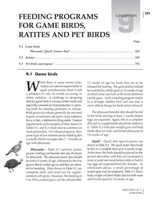 385
SECTION 9.1
Game birds
9.1 Game birds
Pheasants, Quail, Guinea fowl . . . . . . . . . . . . . . . . . . . . . . . . . . . . . . . . . . . . . . . . 385
9.2 Ratites . . . . . . . . . . . . . . . . . . . . . . . . . . . . . . . . . . . . . . . . . . . . . . . . . . . . . . . . . . . . . . 389
9.3 Pet birds and pigeons . . . . . . . . . . . . . . . . . . . . . . . . . . . . . . . . . . . . . . . . . . . . . . . . . . 392
Page
9.1 Game birds
W
hile there is some recent infor-
mation on nutrient requirements of
quail and pheasants, there is still
a tendency to rely on trends occurring in
turkey nutrition. A challenge in designing
diets for game birds is varying market needs and
especiallycommercialmeatproductionvs.grow-
ing birds for hunting preserves or release.
Birds grown for release generally do not need
to grow at maximum rate and in many instances
thisis,infact,adetrimenttoflyingability. Nutrient
requirements and examples of diets shown in
Tables 9.1 and 9.2 relate only to commercial
meat production. For release programs, then
some type of low nutrient dense holding diet
is usually fed for example after 7 – 9 weeks of
age with pheasants.
Pheasants – Table 9.1 outlines starter,
grower, holding and breeder diet specifications
for pheasants. The pheasant starter diet should
be fed to 4 weeks of age, followed by the first
grower diet to market age or until they are select-
ed for breeding. Diets shown inTable 9.2 are
complete diets and need not be supple-
mented with grain. However, the feeding of
5 to 10% cracked grain can be utilized after
12 weeks of age for birds that are to be
released for hunting. The grain portion should
be switched to whole grain at 16 weeks of age
at which time one half of the feed allotment
can be grain. Such a feeding program results
in a stronger, hardier bird and one that is
more able to forage for itself when released.
The pheasant breeder diet should be fed
to the birds starting at least 2 weeks before
eggs are expected. Again, this is a complete
diet and no supplements should be added to
it. Table 9.3 indicates weight gain and feed
intake data for male and female pheasants to
18 weeks of age.
Quail – Quail diet specifications are
shown inTable 9.4. The quail starter diet should
be fed as a complete feed up to 6 weeks of age.
At this time, the birds should be placed on the
grower diet either until they are marketed as
meat or until one week before table or hatch-
ing eggs are expected from the females. As
mentioned above, a small percentage of
scratch grain may be employed. Table 9.5 shows
body weight and feed intake data for both male
and female quail to 10 weeks of age.
FEEDING PROGRAMS
FOR GAME BIRDS,
RATITES AND PET BIRDS
9
CHAPTER
 