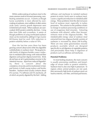 33CHAPTER 2
INGREDIENT EVALUATION AND DIET FORMULATION
SECTION 2.1
Description of ingredients
While undercooking of soybean meal is the
most common result of incorrect processing, over-
heating sometimes occurs. It seems as though
lysine availability is most affected by over-
cooking of soybeans, since addition of other amino
acids rarely corrects growth depression seen
in birds fed such meals. When soybeans are over-
cooked, KOH protein solubility declines. Using
data from Dale and co-workers, it seems as
though problems of using overheated soybean
meal can be resolved by adding 0.5 kg L-Lysine
HCl/tonne feed for each 10% reduction in
protein solubility below a value of 70%.
Over the last few years there has been
growing concern about some of the less digestible
carbohydrates in soybean meal. The -galacto-
side family of oligosaccharides cause a reduc-
tion in metabolizable energy with reduced fiber
digestion and quicker digesta transit time. Birds
do not have an -1:6 galactosidase enzyme in the
intestinal mucosa. Apart from reduced digestibil-
ity, there is concern about the
consistency of excreta and its involvement in foot-
pad lesions in both young turkeys and broiler
breeders. Soybean meal usually contains about
6% sucrose, 1% raffinose and 5% stachyose, all
of which are poorly digested by the bird. Adding
raffinose and stachyose to isolated soybean
protein to mimic levels seen in soybean meal,
causes a significant reduction in metabolizable
energy. These problems limit the diet inclusion
level of soybean meal, especially in turkey
prestarters. The solution to the problem relates
to change in soybean processing conditions or
use of exogenous feed enzymes. Extracting
soybeans with ethanol, rather than hexane,
removes most of the oligosaccharides. The
metabolizable energy value of soybean meal
extracted from low oligosaccharide varieties of
soybeans is increased by about 200 kcal/kg.
There are now some galactosidase enzyme
products available which are designed
specifically to aid digestion of vegetable proteins
and presumably these help in digestion of
products such as raffinose and stachyose.
Potential Problems:
In most feeding situations, the main concern
is usually processing conditions and knowl-
edge of urease index or protein solubility.
Soybean meal is also very high in potassium. In
regions where animal proteins are not used,
then necessarily high levels of soybean meal can
lead to enteritis, wet litter, and food pad lesions.
 