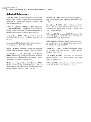 394 CHAPTER 9
FEEDING PROGRAMS FOR GAME BIRDS, RATITES AND PET BIRDS
Chah, J.C. (1982). Scientific formulation of diets for
captive birds. In Proc. 2nd Dr. Scholl Conference on
Nutrition of Captive Wild Animals. Lincoln Park
Zoo, Chicago, Illinois.
Cilliers, S.C., F. Sales, F.P. Hayes, A. Chwalibog and
F.F. Du Preez (1999). Comparison of metabolisable
energy values of different foodstuffs determined in
ostriches and poultry. Br. Poult. Sci. 40:491-500.
Cooper, R.G. (2000). Management of ostrich
(Struthio camelus) chicks. World’s Poult. Sci. 56
(1):33-44.
Earle, K.E. and N.G. Clarke (1991). The nutrition of
the budgerigar. J. Nutr. 121:S186-192
Flegal, C.J. (1993). Diets for growing and breeding
ostrich. Proc. Multi-state Big Bird Conf., April 24-25.
Gandini, G.C. M., R.E. J. Burroughs and H. Ebedes
(1986). Preliminary investigation into the nutrition
of ostrich chicks under intensive conditions. J. South
African Vet. Sci., March 1986 pp 39-42.
Hullar, I., I. Meleg, S. Fekete and R. Romvari (1999).
Studies on the energy content of pigeon feeds. I.
Determination of digestibility and metabolizable
energy content. Poult. Sci. 78(12):1757-1762
Muirhead, S. (1995). Ratite gastrointestinal physiol-
ogy, nutrition principles explored. Feedstuffs, Oct.
2., pp 12.
Roudybush, T. (1986). The nutrition of altricial
birds. In Proc. 6-7th Dr. Scholl Conference on
Nutrition of Captive Wild Animals. Lincoln Park
Zoo, Chicago, Illinois.
Sales, J. and G.P. J. Janssens (2003). Nutrition of the
domestic pigeon (Columba livia domestica).
World’s Poult. Sci. J. 59(2):221-232.
Sales, J. and J.J. Du Preez (1997). Protein and ener-
gy requirements of the Pearl Grey guinea fowl.
World’s Poult. Sci. J. 53:381-385.
Tables, A.E.C. (1987). Nutrient requirement tables
for various game bird species. A.E.C. Rhone-
Poulenc. Paris, France.
Van Niekerk, B. (1995). The science and practice of
ostrich nutrition. Proc. AFMA Forum, June 1995,
Sun City, South Africa.
Vohra, P. (1992). Information on ostrich nutritional
needs still limited. Feedstuffs, July 13, p. 16.
Selected References
 