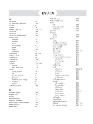 A
Aflatoxin 98
Air movement, chilling 184
Alfalfa 67
Alimet“ 76
Alimet“, egg size 198, 200
Alkaloids 106
Alkalosis 185
Alkalosis, shell strength 186
Amino acid:
analyses 79
breeders 302
ducks 375
dye-binding 83
geese 375
layers 184
synthetics 74
Antibiotics 88, 271
Anticoccidials 86
Antifungals 90
Antioxidant 206
Arginine 75
Ascites: 251, 253
broiler 273
feed restriction 276
Assay:
crude protein 78
fat 78
gizzard erosion 83
gossypol 84
metabolizable energy 80
rice-hull 85
tannin 84
Autointoxication 106
B
Bacterial toxins 106
Bakery meal 28
Barley 21
Beak trimming 215
Bioplex“ minerals 293
Biotin, eggs, turkey breeder 364
Blood glucose 281
Blood meal 68
Body fat, layer 183
Body weight, layer 170
Bone:
ash 280
breakage, layers 219
medullary 194
Botulism 107
Breeder:
ducks 377
geese 382
Broiler:
ascites 273
breed specifications 301
carcass composition 281
chick weight 259
diet dilution 251
diet energy 247, 248
efficiency 260
energy balance 263
environment temperature: 261
electrolytes 265
feed change 265
protein 265
feathering 285
feed:
allocation 240-242
efficiency 259
intake 239
intake, temperature 263
withdrawal 255
feeding programs 238
growth:
30 yr pattern 249
breeder age 258
efficiency 257
egg weight 258
restriction 248, 251
temperature 264
water system 266
gut health 270
heavy birds 233
high nutrient density 231
lighting 267, 269
low nutrient density 232, 246
INDEX
 