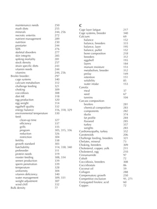 maintenance needs 250
mash diets 255
minerals 244, 256
necrotic enteritis 272
nutrient management 289
nutrition 230
prestarter 244
SDS 276
skeletal disorders 277
skin integrity 285
spiking mortality 281
stock density 257
strain specific diets 243
vitamin needs 244
vitamins 244, 256
Broiler breeder: 297
cage systems 340
calcium metabolism 312
challenge feeding 321
choking 309
coccidiosis 308
diet ME 318
egg production 320
egg weight 314
eggshell quality 332
energy balance 316, 318, 329
environmental temperature 330
feed:
clean-up time 327
efficiency 337
grills 335
program 305, 315, 336
reduction 326
restriction 304
fertility 338
growth standard 303
hatchability 314, 338, 340
prebreeder 311
protein needs 319
rooster feeding 308, 334
semen production 339
sperm penetration 339
temperature 328
uniformity 304
vitamin deficiency 340
water management 309, 331
weight adjustment 307
wind chill 332
Bulk density 77
C
Cage layer fatigue 217
Cage systems, breeder 340
Calcium: 69
balance 152
balance, breeders 333
balance, layer 195
balance, pullet 152
bone composition 218
breeders 312
eggshell 193
layers 184
manure moisture 153
metabolism, breeder 312
prelay 149
retention 151
solubility 85
water intake 153
Canola:
meal 37
seed 67
tannins 104
Carcass composition:
broilers 281
chemical composition 283
components 282
ducks 374
fat profile 284
flaxseed 285
turkey 357
weights 283
Cardiomyopathy, turkey 352
Carotenoids 206
Challenge feeding, breeders 321
Chelates, mineral 73
Choking, breeders 309
Cholesterol, copper, yolk 211
Cholesterol, egg 210
Cinnamamide 97
Cobalt 72
Coccidiosis, breeders 308
Coccidiostats 86
Coconut oil 59
Collagen 288
Compensatory growth 250
Competitive exclusion 91, 271
Conjugated linoleic acid 60
Copper: 72
 