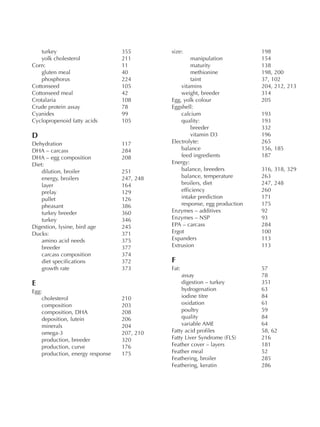 turkey 355
yolk cholesterol 211
Corn: 11
gluten meal 40
phosphorus 224
Cottonseed 105
Cottonseed meal 42
Crotalaria 108
Crude protein assay 78
Cyanides 99
Cyclopropenoid fatty acids 105
D
Dehydration 117
DHA – carcass 284
DHA – egg composition 208
Diet:
dilution, broiler 251
energy, broilers 247, 248
layer 164
prelay 129
pullet 126
pheasant 386
turkey breeder 360
turkey 346
Digestion, lysine, bird age 245
Ducks: 371
amino acid needs 375
breeder 377
carcass composition 374
diet specifications 372
growth rate 373
E
Egg:
cholesterol 210
composition 203
composition, DHA 208
deposition, lutein 206
minerals 204
omega-3 207, 210
production, breeder 320
production, curve 176
production, energy response 175
size: 198
manipulation 154
maturity 138
methionine 198, 200
taint 37, 102
vitamins 204, 212, 213
weight, breeder 314
Egg, yolk colour 205
Eggshell:
calcium 193
quality: 193
breeder 332
vitamin D3 196
Electrolyte: 265
balance 156, 185
feed ingredients 187
Energy:
balance, breeders 316, 318, 329
balance, temperature 263
broilers, diet 247, 248
efficiency 260
intake prediction 171
response, egg production 175
Enzymes – additives 92
Enzymes – NSP 93
EPA – carcass 284
Ergot 100
Expanders 113
Extrusion 113
F
Fat: 57
assay 78
digestion – turkey 351
hydrogenation 63
iodine titre 84
oxidation 61
poultry 59
quality 84
variable AME 64
Fatty acid profiles 58, 62
Fatty Liver Syndrome (FLS) 216
Feather cover – layers 181
Feather meal 52
Feathering, broiler 285
Feathering, keratin 286
 