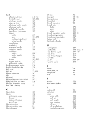 Feed
allocation, broiler 240-242
broiler breeder 305, 336
challenge, breeder 321
clean-up time 327
efficiency, broiler breeder 337
efficiency, broiler 259
grills, broiler breeder 335
ingredients, electrolytes 187
intake:
broiler 239
layer 171, 172
methionine deficiency 202
turkey breeder 364
manufacture 110
production 7
programs, breeder 315
reduction, breeder 326
restriction:
ascites 276
broiler breeder 304
pullets 160
texture 183, 192
texture, turkeys 349
withdrawal, broiler 255
Feeding programs, broiler 238
Fertility, broiler breeder 338
Fish meal 54
Fish oils 59, 208
Flavouring agents 96
Flax 207
Flaxseed 44
Flaxseed, carcass composition 285
FLS (Fatty Liver Syndrome) 216
Flushing Syndrome, turkey 355
Free choice feeding 17
G
Game birds 385
Geese: 378
amino acid needs 375
breeder 382
diet specifications 379
growth rate 380
Gizzard erosion 57
Gizzard erosion, assay 83
Glucosinolates 101
Glycine 75
Gossypol 42, 105
Gossypol, assay 84
Groundnut 67
Growth promoters 88
Growth rate:
ducks 373
geese 380
ratites 390
Growth restriction, broiler 248, 251
Growth, compensatory 250
Growth, standard, turkey 347
Guinea fowl 388
Gut health – broiler 270
H
Halofuginone 287
Hatchability 314, 338, 340
Heat distress, layers 177, 189
Heat stress 261
Heat stress, strategies 267
Humidity 178
Hy-D“ 197, 279
Hysteria, layers 214
I
Iodine 73
Iodine, titre, fat 84
Ionophores 87
Iron 73
K
Keratin 286
Knockdown, turkey 355
L
Lactobacilli 91
Lathyrism 104
Layer:
amino acids 184
body fat 183
body weight 170
bone breakage 219
calcium 184
calcium, balance 195
cannibalism, protein 173
 