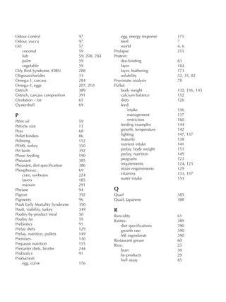 Odour control 97
Odour, yucca 97
Oil: 57
coconut 59
fish 59, 208, 284
palm 59
vegetable 59
Oily Bird Syndrome (OBS) 288
Oligosaccharides 33
Omega-3, carcass 284
Omega-3, eggs 207, 210
Ostrich 389
Ostrich, carcass composition 391
Oxidation – fat 61
Oystershell 69
P
Palm oil 59
Particle size 13
Peas 68
Pellet binders 86
Pelleting 112
PEMS, turkey 350
Pet birds 392
Phase feeding 190
Pheasant 385
Pheasant, diet specification 386
Phosphorus: 69
corn, soybeans 224
layers 185
manure 291
Phytase 94
Pigeon 392
Pigments 96
Poult Early Mortality Syndrome 350
Poult, viability, turkey 349
Poultry by-product meal 50
Poultry fat 59
Prebiotics 91
Prelay diets 129
Prelay, nutrition, pullets 149
Premixes 110
Prepause nutrition 155
Prestarter diets, broiler 244
Probiotics 91
Production:
egg, curve 176
egg, energy response 175
feed 7
world 4, 6
Prolapse 215
Protein:
dye-binding 83
layer 184
layer, feathering 173
solubility 32, 35, 82
Proximate analysis 78
Pullet:
body weight 132, 136, 145
calcium balance 152
diets 126
feed:
intake 136
management 137
restriction 160
feeding examples 144
growth, temperature 142
lighting 147, 157
maturity 138
nutrient intake 141
prelay, body weight 153
prelay, nutrition 149
programs 123
requirements 124, 125
strain requirements 129
vitamins 133, 137
water intake 153
Q
Quail 385
Quail, Japanese 388
R
Rancidity 61
Ratites: 389
diet specifications 390
growth rate 390
ME ingredients 390
Restaurant grease 60
Rice: 23
bran 30
by-products 29
hull assay 85
 