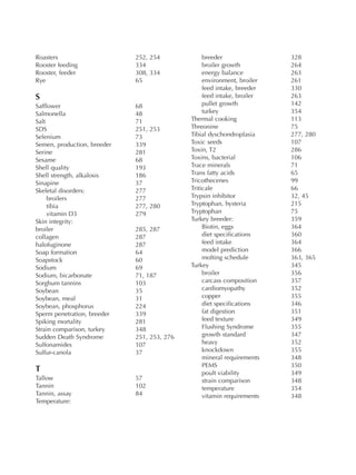 Roasters 252, 254
Rooster feeding 334
Rooster, feeder 308, 334
Rye 65
S
Safflower 68
Salmonella 48
Salt 71
SDS 251, 253
Selenium 73
Semen, production, breeder 339
Serine 281
Sesame 68
Shell quality 193
Shell strength, alkalosis 186
Sinapine 37
Skeletal disorders: 277
broilers 277
tibia 277, 280
vitamin D3 279
Skin integrity:
broiler 285, 287
collagen 287
halofuginone 287
Soap formation 64
Soapstock 60
Sodium 69
Sodium, bicarbonate 71, 187
Sorghum tannins 103
Soybean 35
Soybean, meal 31
Soybean, phosphorus 224
Sperm penetration, breeder 339
Spiking mortality 281
Strain comparison, turkey 348
Sudden Death Syndrome 251, 253, 276
Sulfonamides 107
Sulfur-canola 37
T
Tallow 57
Tannin 102
Tannin, assay 84
Temperature:
breeder 328
broiler growth 264
energy balance 263
environment, broiler 261
feed intake, breeder 330
feed intake, broiler 263
pullet growth 142
turkey 354
Thermal cooking 113
Threonine 75
Tibial dyschondroplasia 277, 280
Toxic seeds 107
Toxin, T2 286
Toxins, bacterial 106
Trace minerals 71
Trans fatty acids 65
Tricothecenes 99
Triticale 66
Trypsin inhibitor 32, 45
Tryptophan, hysteria 215
Tryptophan 75
Turkey breeder: 359
Biotin, eggs 364
diet specifications 360
feed intake 364
model prediction 366
molting schedule 363, 365
Turkey 345
broiler 356
carcass composition 357
cardiomyopathy 352
copper 355
diet specifications 346
fat digestion 351
feed texture 349
Flushing Syndrome 355
growth standard 347
heavy 352
knockdown 355
mineral requirements 348
PEMS 350
poult viability 349
strain comparison 348
temperature 354
vitamin requirements 348
 