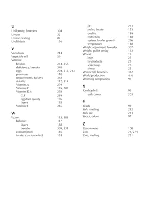 U
Uniformity, breeders 304
Urease 32
Urease, testing 82
Urolithiasis 156
V
Vanadium 214
Vegetable oil 59
Vitamin:
broilers 244, 256
deficiency, breeder 340
eggs 204, 212, 213
premixes 110
requirements, turkeys 348
stability 112, 114
Vitamin A 279
Vitamin C 185, 287
Vitamin D3: 278
CLF 219
eggshell quality 196
layers 185
Vitamin E 216
W
Water: 115, 188
balance: 117
layers 188
breeder 309, 331
consumption 116
intake, calcium effect 153
pH 273
pullet, intake 153
quality 119
restriction 118
system, broiler growth 266
temperature 118
Weight adjustment, breeder 307
Weight, pullet prelay 153
Wheat: 15
bran 25
by-products 25
screenings 26
shorts 25
Wind chill, breeders 332
World production 4, 6
Worming compounds 97
X
Xanthophyll: 96
yolk colour 205
Y
Yeasts 92
Yolk mottling 212
Yolk sac 244
Yucca, odour 97
Z
Zearalenone 100
Zinc 73, 279
Zinc, molting 221
 