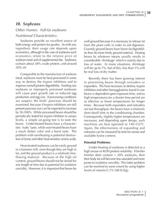 35CHAPTER 2
INGREDIENT EVALUATION AND DIET FORMULATION
SECTION 2.1
Description of ingredients
10. Soybeans
Other Names: Full-fat soybeans
Nutritional Characteristics:
Soybeans provide an excellent source of
both energy and protein for poultry. As with any
ingredient, their usage rate depends upon
economics, although in the case of soybeans such
economics relate to the relative price of
soybean meal and of supplemental fats. Soybeans
contain about 38% crude protein, and around
20% oil.
Comparable to the manufacture of soybean
meal, soybeans must be heat processed in some
way to destroy the trypsin inhibitors and to
improve overall protein digestibility. Feeding raw
soybeans or improperly processed soybeans
will cause poor growth rate or reduced egg
production and egg size. If processing conditions
are suspect, the birds’ pancreas should be
examined, because if trypsin inhibitors are still
present pancreas size can be expected to increase
by 50-100%. While processed beans should be
periodically tested for trypsin inhibitor or urease
levels, a simple on-going test is to taste the
beans. Under-heated beans have a character-
istic ‘nutty’ taste, while over-heated beans have
a much darker color and a burnt taste. The
problem with overheating is potential destruc-
tion of lysine and other heat-sensitive amino acids.
Heat-treated soybeans can be easily ground
in a hammer mill, even though they are high in
fat, and the ground product is a relatively free-
flowing material. Because of the high oil
content, ground beans should not be stored for
any length of time due to potential for oxidative
rancidity. However, it is important that beans be
well ground because it is necessary to release fat
from the plant cells in order to aid digestion.
Coarsely ground beans have lower fat digestibil-
ity than do more finely ground material. Heating
beans by whatever means usually results in
considerable ‘shrinkage’ which is mainly due to
loss of water. In many situations, shrinkage
will be up to 7%, but of this, less than 1% will
be real loss of dry matter.
Recently there has been growing interest
in processing beans through extruders or
expanders. The heat necessary to destroy trypsin
inhibitors and other hemagglutinins found in raw
beans is dependent upon exposure time, and so
high temperatures for a shorter time period are
as effective as lower temperatures for longer
times. Because both expanders and extruders
are fast throughput, the beans have a relatively
short dwell time in the conditioning chamber.
Consequently, slightly higher temperatures are
necessary, and depending upon design, such
machines are best operated at 140-155ºC.
Again, the effectiveness of expanding and
extrusion can be measured by tests for urease and
available lysine content.
Potential Problems:
Under-heating of soybeans is detected as a
high urease or KOH protein solubility. If broiler
finisher diets contain > 30% soybeans, then
their body fat will become less saturated and more
prone to oxidative rancidity. This latter problem
can be resolved to some extent by using higher
levels of vitamin E (75-100 IU/kg).
 