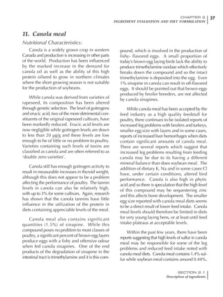 37CHAPTER 2
INGREDIENT EVALUATION AND DIET FORMULATION
SECTION 2.1
Description of ingredients
11. Canola meal
Nutritional Characteristics:
Canola is a widely grown crop in western
Canada and production is increasing in other parts
of the world. Production has been influenced
by the marked increase in the demand for
canola oil as well as the ability of this high
protein oilseed to grow in northern climates
where the short growing season is not suitable
for the production of soybeans.
While canola was derived from varieties of
rapeseed, its composition has been altered
through genetic selection. The level of goitrogens
and erucic acid, two of the more detrimental con-
stituents of the original rapeseed cultivars, have
been markedly reduced. Erucic acid levels are
now negligible while goitrogen levels are down
to less than 20 µg/g and these levels are low
enough to be of little or no problem to poultry.
Varieties containing such levels of toxins are
classified as canola and are often referred to as
‘double zero varieties’.
Canola still has enough goitrogen activity to
result in measurable increases in thyroid weight,
although this does not appear to be a problem
affecting the performance of poultry. The tannin
levels in canola can also be relatively high,
with up to 3% for some cultivars. Again, research
has shown that the canola tannins have little
influence in the utilization of the protein in
diets containing appreciable levels of the meal.
Canola meal also contains significant
quantities (1.5%) of sinapine. While this
compound poses no problem to most classes of
poultry, a significant percent of brown egg layers
produce eggs with a fishy and offensive odour
when fed canola sinapines. One of the end
products of the degradation of sinapine in the
intestinal tract is trimethylamine and it is this com-
pound, which is involved in the production of
fishy- flavored eggs. A small proportion of
today’s brown egg laying birds lack the ability to
produce trimethylamine oxidase which effectively
breaks down the compound and so the intact
trimethylamine is deposited into the egg. Even
1% sinapine in canola can result in off-flavored
eggs. It should be pointed out that brown eggs
produced by broiler breeders, are not affected
by canola sinapines.
While canola meal has been accepted by the
feed industry as a high quality feedstuff for
poultry, there continues to be isolated reports of
increased leg problems with broilers and turkeys,
smaller egg size with layers and in some cases,
reports of increased liver hemorrhages when diets
contain significant amounts of canola meal.
There are several reports which suggest that
increased leg problems resulting from feeding
canola may be due to its having a different
mineral balance than does soybean meal. The
addition of dietary K, Na and in some cases Cl
have, under certain conditions, altered bird
performance. Canola is also high in phytic
acid and so there is speculation that the high level
of this compound may be sequestering zinc
and this affects bone development. The smaller
egg size reported with canola meal diets seems
to be a direct result of lower feed intake. Canola
meal levels should therefore be limited in diets
for very young laying hens, or at least until feed
intake plateaus at acceptable levels.
Within the past few years, there have been
reports suggesting that high levels of sulfur in canola
meal may be responsible for some of the leg
problems and reduced feed intake noted with
canola meal diets. Canola meal contains 1.4% sul-
fur while soybean meal contains around 0.44%.
 