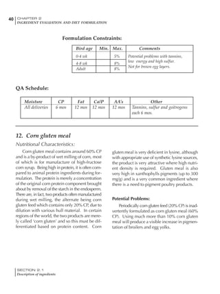 SECTION 2.1
Description of ingredients
40 CHAPTER 2
INGREDIENT EVALUATION AND DIET FORMULATION
12. Corn gluten meal
Nutritional Characteristics:
Corn gluten meal contains around 60% CP
and is a by-product of wet milling of corn, most
of which is for manufacture of high-fructose
corn syrup. Being high in protein, it is often com-
pared to animal protein ingredients during for-
mulation. The protein is merely a concentration
of the original corn protein component brought
about by removal of the starch in the endosperm.
There are, in fact, two products often manufactured
during wet milling, the alternate being corn
gluten feed which contains only 20% CP, due to
dilution with various hull material. In certain
regions of the world, the two products are mere-
ly called ‘corn gluten’ and so this must be dif-
ferentiated based on protein content. Corn
gluten meal is very deficient in lysine, although
with appropriate use of synthetic lysine sources,
the product is very attractive where high nutri-
ent density is required. Gluten meal is also
very high in xanthophylls pigments (up to 300
mg/g) and is a very common ingredient where
there is a need to pigment poultry products.
Potential Problems:
Periodically corn gluten feed (20% CP) is inad-
vertently formulated as corn gluten meal (60%
CP). Using much more than 10% corn gluten
meal will produce a visible increase in pigmen-
tation of broilers and egg yolks.
Bird age Min. Max. Comments
0-4 wk 5% Potential problems with tannins,
4-8 wk 8%
low energy and high sulfur.
Adult 8%
Not for brown egg layers.
Formulation Constraints:
QA Schedule:
Moisture CP Fat Ca/P AA’s Other
All deliveries 6 mos 12 mos 12 mos 12 mos Tannins, sulfur and goitrogens
each 6 mos.
 