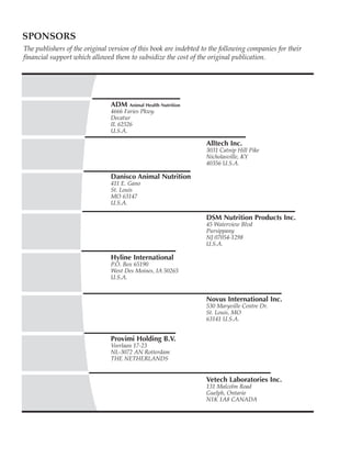 SPONSORS
We are indebted to the following companies for their financial support which allowed us to subsidize
the cost of this publication.
ADM Animal Health Nutrition
4666 Faries Pkwy.
Decatur
IL 62526
U.S.A.
Alltech Inc.
3031 Catnip Hill Pike
Nicholasville, KY
40356 U.S.A.
Danisco Animal Nutrition
411 E. Gano
St. Louis
MO 63147
U.S.A.
DSM Nutrition Products Inc.
45 Waterview Blvd
Pursippany
NJ 07054-1298
U.S.A.
Hyline International
P.O. Box 65190
West Des Moines, IA 50265
U.S.A.
Novus International Inc.
530 Maryville Centre Dr.
St. Louis, MO
63141 U.S.A.
Provimi Holding B.V.
Veerlaan 17-23
NL-3072 AN Rotterdam
THE NETHERLANDS
Vetech Laboratories Inc.
131 Malcolm Road
Guelph, Ontario
N1K 1A8 CANADA
The publishers of the original version of this book are indebted to the following companies for their
financial support which allowed them to subsidize the cost of the original publication.
 