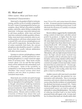 47CHAPTER 2
INGREDIENT EVALUATION AND DIET FORMULATION
SECTION 2.1
Description of ingredients
15. Meat meal
Other names: Meat and bone meal
Nutritional Characteristics:
Meat meal is a by-product of beef or swine pro-
cessing, and this can be of variable composition.
For each 1 tonne of meat prepared for human con-
sumption, about 300 kg is discarded as inedible
product, and of this, about 200 kg is rendered into
meat meal. In the past, meat meal referred only
to soft tissue products, while meat and bone
meal also contained variable quantities of bone.
Today, meat meal most commonly refers to ani-
mal by-products with bone where protein level
is around 50% and calcium and phosphorus are
at 8% and 4% respectively. Because the miner-
al comes essentially from bone, the calcium
phosphorus ratio should be around 2:1 and devi-
ations from this usually indicate adulteration
with other mineral sources.
Variation in calcium and phosphorus content
is still problematic, and the potential for over-
feeding phosphorus is a major reason for upper
limits of inclusion level. Meat meals usually
contain about 12% fat and the best quality
meals will be stabilized with antioxidants such
as ethoxyquin. Some of the variability in
composition is now being resolved by so-called
‘blenders’ that source various meat meal
products and mix these to produce more
consistent meat meals.
Meat meals are currently not used in Europe
because of the problems they have had with BSE
(Bovine Spongiform Encephalopathy). It seems
as though conventional rendering treatments
do not inactivate the causative prions. However,
pressure treatment to 30 psi (200 kPa) for about
30 minutes during or after rendering seems to
destroy prions. Parsons and co-workers at the
University of Illinois have shown that such
pressure treatment can reduce lysine digestibility
from 75% to 55% and cystine from 65% down
to 30%. If extreme pressure treatment becomes
standard during rendering of meat meal, it will
obviously be necessary to carefully re-evaluate
nutrient availability.
Recent evidence suggests that the metabolizable
energy content of meat meal, and other animal
protein by-products, is higher than the most
common estimates used in the past. In bioassays,
ME values determined at inclusion levels of 5 –10%
are much higher than those determined at more
classical levels of 40 – 50% inclusion. The reason
for the higher values is unclear, although it may
relate to synergism between protein or fat sources,
and these are maximized at low inclusion levels.
Alternatively, with very high inclusion levels of meat
meal, the high calcium levels involved may
cause problems with fat utilization due to soap
formation, and so energy retention will be reduced.
Another reason for change in energy value, is that
commercial samples of meat meal today contain
less bone than occurred some 20 – 30 years ago.
Dale suggests that the TMEn of meat meal from
beef is around 2,450 kcal/kg while that from
pork is closer to 2,850 kcal/kg.
Another concern with meat meal is microbial
content, and especially the potential for con-
tamination with salmonella. Due to increasing
awareness and concern about microbial quality,
surveys show that the incidence of contamination
has declined, but remains at around 10%. Protein
blendsareathighestrisk,becauseobviouslyasingle
contaminated source can lead to spread of
salmonella in various blended products. One means
of reducing microbial load is to treat freshly
processed meals with organic acids. In many stud-
ies, it is shown that meals are virtually sterile when
 