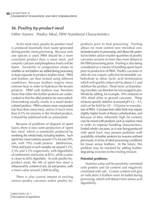 SECTION 2.1
Description of ingredients
50 CHAPTER 2
INGREDIENT EVALUATION AND DIET FORMULATION
As for meat meal, poultry by-product meal
is produced essentially from waste generated
during poultry meat processing. Because only
one species is used, PBM should be a more
consistent product than is meat meal, and
certainly calcium and phosphorus levels will be
lower. Variability in composition relates to
whether or not feathers are added during processing
or kept separate to produce feather meal. PBM
and feathers are best treated using different
conditions, because feathers require more
extreme heat in order to hydrolyze the keratin
proteins. PBM with feathers may therefore
mean that either the feather proteins are under-
cooked or that the offal proteins are overcooked.
Overcooking usually results in a much darker
colored product. PBM contains more unsaturated
fats than does meat meal, and so if much more
than 0.5% fat remains in the finished product,
it should be stabilized with an antioxidant.
Because of problems of disposal of spent
layers, there is now some production of ‘spent
hen meal’ which is essentially produced by
rendering the whole body, including feathers. Such
spent hen meal contains around 11% fat and 20%
ash, with 70% crude protein. Methionine,
TSAA and lysine in such samples are around 1.2%,
2.5% and 3.5% respectively, with digestibility
of methionine and lysine at 85%, while cystine
is closer to 60% digestible. As with poultry by-
product meal, the ME of spent hen meal is
influenced by content of ash, fat and protein, with
a mean value around 2,800 kcal/kg.
There is also current interest in ensiling
various poultry carcasses and/or poultry by-
products prior to heat processing. Ensiling
allows for more control over microbial con-
tamination prior to processing, and allows the poten-
tial to better utilize smaller quantities of poultry
carcasses on-farm or from sites more distant to
the PBM processing plant. Ensiling is also being
considered as a means of handling spent layers
prior to production of PBM. Poultry carcasses or
offal do not contain sufficient fermentable car-
bohydrate to allow lactic acid fermentation
which will quickly reduce pH to about 4.2 and
stabilize the product. These lactic acid produc-
ing microbes can therefore be encouraged to pro-
liferate by adding, for example, 10% molasses or
10% dried whey to ground carcasses. These
mixtures quickly stabilize at around pH 4.2 – 4.5,
and can be held for 10 – 15d prior to manufac-
ture of PBM. Carcasses from older birds may require
slightly higher levels of theses carbohydrates, and
because of their inherently high fat content,
may be mixed with products such as soybean meal
in order to improve handling characteristics.
Ensiled whole carcasses, as is now being produced
with spent fowl, may present problems with
availability of feather proteins for reasons outlined
previously in terms of ideal processing conditions
for tissue versus feathers. In the future, this
problem may be resolved by adding feather-
degrading enzymes to the ensiling mixture.
Potential problems:
Nutritive value will be positively correlated
with protein and fat content and negatively
correlated with ash. Cystine content will give
an indication if feathers were included during
processing, which will detract from amino acid
digestibility.
16. Poultry by-product meal
Other Names: Poultry Meal, PBM Nutritional Characteristics:
 