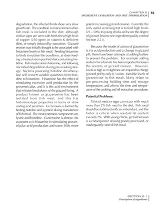 55CHAPTER 2
INGREDIENT EVALUATION AND DIET FORMULATION
SECTION 2.1
Description of ingredients
degradation, the affected birds show very slow
growth rate. The condition is most common when
fish meal is included in the diet, although
similar signs are seen with birds fed a high level
of copper (250 ppm) or vitamin K deficient
diets, or simply induced by starvation. Gizzard
erosion was initially thought to be associated with
histamine levels in fish meal. Feeding histamine
to birds simulates the condition, as does feed-
ing a heated semi-purified diet containing his-
tidine. Fish meals contain histamine, and following
microbial degradation during pre-cooking stor-
age, bacteria possessing histidine decarboxy-
lase will convert variable quantities from histi-
dine to histamine. Histamine has the effect of
stimulating excessive acid production by the
proventriculus, and it is this acid environment
that initiates breakdown of the gizzard lining. A
product known as gizzerosine has been
isolated from fish meal, and this has
histamine-type properties in terms of stim-
ulating acid secretion. Gizzerosine is formed by
heating histidine and a protein during manufacture
of fish meal. The most common components are
lysine and histidine. Gizzerosine is almost 10x
as potent as is histamine in stimulating proven-
tricular acid production and some 300x more
potent in causing gizzard erosion. Currently the
only useful screening test is to feed high levels
(25 – 50%) to young chicks and score the degree
of gizzard lesions (see ingredient quality control
Section 2.2 i).
Because the mode of action of gizzerosine
is via acid production and a change in gizzard
pH, there have been attempts at adding buffers
to prevent the problem. For example adding
sodium bicarbonate has been reported to lessen
the severity of gizzard erosion. However,
levels as high as 10 kg/tonne are required to change
gizzard pH by only 0.3 units. Variable levels of
gizzerosine in fish meals likely relate to
pre-processing holding time and storage
temperature, and also to the time and temper-
ature of the cooking and oil extraction procedures.
Potential Problems:
Taint of meat or eggs can occur with much
more than 2% fish meal in the diet. Fish meal
should be stabilized with an antioxidant, and this
factor is critical when residual fat content
exceeds 2%. With young chicks, gizzard erosion
is a consequence of using poorly processed, or
inadequately stored fish meal.
 