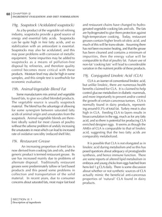 SECTION 2.1
Description of ingredients
60 CHAPTER 2
INGREDIENT EVALUATION AND DIET FORMULATION
19g. Soapstock (Acidulated soapstock)
As a by-product of the vegetable oil refining
industry, soapstocks provide a good source of
energy and essential fatty acids. Soapstocks
can be quite high in free fatty acids, and so
stabilization with an antioxidant is essential.
Soapstocks may also be acidulated, and this
may pose problems with corrosion of metallic
equipment. Some impurities may be added to
soapstocks as a means of pollution-free
disposal by refineries, and therefore quality
control becomes more critical with these
products. Moisture level may also be high in some
samples, and this simple test is worthwhile for
economic evaluation.
19h. Animal-Vegetable Blend Fat
Some manufacturers mix animal and vegetable
based fats, to give so-called blended products.
The vegetable source is usually soapstock
material. The blend has the advantage of allowing
for some synergism between saturated fatty
acids of animal origin and unsaturates from the
soapstock. Animal-vegetable blends are there-
fore ideally suited for most classes of poultry
without the adverse problem of unduly increasing
the unsaturates in meat which can lead to increased
rate of oxidative rancidity (reduced shelf life).
19i. Restaurant Grease
An increasing proportion of feed fats is
now derived from cooking fats and oils, and the
generic product is termed restaurant grease. Its
use has increased mainly due to problems of
alternate disposal. Traditionally restaurant
greases were predominately tallow or lard based
products and this posed some problems in
collection and transportation of the solid
material. In recent years, due to consumer
concerns about saturated fats, most major fast food
and restaurant chains have changed to hydro-
genated vegetable cooking fats and oils. The fats
are hydrogenated to give them protection against
high-temperature cooking. Today, restaurant
greases contain higher levels of oleic acid, and
much of this will be trans-oleate. Assuming there
has not been excessive heating, and that the grease
has been cleaned and contains a minimum of
impurities, then the energy value will be
comparable to that of poultry fat. Future use of
non-fat ‘cooking fats’ will lead to considerable
variation in the nutrient profile of these products.
19j. Conjugated Linoleic Acid (CLA)
CLA is an isomer of conventional linoleic acid,
but unlike linoleic, there are numerous health
benefits claimed for CLA. It is claimed to help
control glucose metabolism in diabetic mammals,
and more importantly to prevent and/or control
the growth of certain cancerous tumors. CLA is
normally found in dairy products, represent-
ing around 0.3% of total fat. Turkey meat is also
high in CLA. Feeding CLA to layers results in
bioaccumulation in the egg, much as for any fatty
acid, and so there is potential for producing CLA
enriched designer eggs. It seems as though the
AMEn of CLA is comparable to that of linoleic
acid, suggesting that the two fatty acids are
comparably metabolized.
It is possible that CLA is not elongated as in
linoleic acid during metabolism and so this has
posed questions about adequacy of prostaglandin
synthesis, and hence immune function. There
are some reports of altered lipid metabolism in
embryos and young chicks from eggs hatched from
hens fed 1 g CLA daily. There is some discussion
about whether or not synthetic sources of CLA
actually mimic the beneficial anti-cancerous
properties of ‘natural’ CLA found in dairy
products.
 