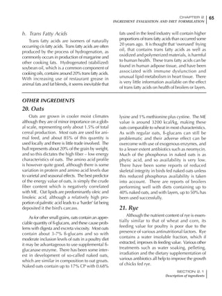 65CHAPTER 2
INGREDIENT EVALUATION AND DIET FORMULATION
SECTION 2.1
Description of ingredients
h. Trans Fatty Acids
Trans fatty acids are isomers of naturally
occurring cis fatty acids. Trans fatty acids are often
produced by the process of hydrogenation, as
commonly occurs in production of margarine and
other cooking fats. Hydrogenated (stabilized)
soybean oil, which is a common component of
cooking oils, contains around 20% trans fatty acids.
With increasing use of restaurant grease in
animal fats and fat blends, it seems inevitable that
fats used in the feed industry will contain higher
proportions of trans fatty acids than occurred some
20 years ago. It is thought that ‘overused’ frying
oil, that contains trans fatty acids as well as
oxidized and polymerized materials, is harmful
to human health. These trans fatty acids can be
found in human adipose tissue, and have been
associated with immune dysfunction and
unusual lipid metabolism in heart tissue. There
is very little information available on the effect
of trans fatty acids on health of broilers or layers.
OTHER INGREDIENTS
20. Oats
Oats are grown in cooler moist climates
although they are of minor importance on a glob-
al scale, representing only about 1.5% of total
cereal production. Most oats are used for ani-
mal feed, and about 85% of this quantity is
used locally and there is little trade involved. The
hull represents about 20% of the grain by weight,
and so this dictates the high fiber – low energy
characteristics of oats. The amino acid profile
is however quite good, although there is some
variation in protein and amino acid levels due
to varietal and seasonal effects. The best predictor
of the energy value of oats, is simply the crude
fiber content which is negatively correlated
with ME. Oat lipids are predominantly oleic and
linoleic acid, although a relatively high pro-
portion of palmitic acid leads to a ‘harder’ fat being
deposited it the bird’s carcass.
As for other small grains, oats contain an appre-
ciable quantity of ß-glucans, and these cause prob-
lems with digesta and excreta viscosity. Most oats
contain about 3-7% ß-glucans and so with
moderate inclusion levels of oats in a poultry diet
it may be advantageous to use supplemental ß-
glucanase enzyme. There has been some inter-
est in development of so-called naked oats,
which are similar in composition to oat groats.
Naked oats contain up to 17% CP with 0.68%
lysine and 1% methionine plus cystine. The ME
value is around 3200 kcal/kg, making these
oats comparable to wheat in most characteristics.
As with regular oats, ß-glucans can still be
problematic and their adverse effect can be
overcome with use of exogenous enzymes, and
to a lesser extent antibiotics such as neomycin.
Much of the phosphorus in naked oats is as
phytic acid, and so availability is very low.
There have been some reports of reduced
skeletal integrity in birds fed naked oats unless
this reduced phosphorus availability is taken
into account. There are reports of broilers
performing well with diets containing up to
40% naked oats, and with layers, up to 50% has
been used successfully.
21. Rye
Although the nutrient content of rye is essen-
tially similar to that of wheat and corn, its
feeding value for poultry is poor due to the
presence of various antinutritional factors. Rye
contains a water insoluble fraction, which if
extracted, improves its feeding value. Various other
treatments such as water soaking, pelleting,
irradiation and the dietary supplementation of
various antibiotics all help to improve the growth
of chicks fed rye.
 