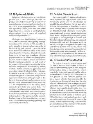67CHAPTER 2
INGREDIENT EVALUATION AND DIET FORMULATION
SECTION 2.1
Description of ingredients
24. Dehydrated Alfalfa
Dehydrated alfalfa meal can be quite high in
protein (18 – 20%) although because the
product is heated during drying, availability of
essential amino acids such as lysine is often 10
to a 20% below expected values. Alfalfa is
very high in fiber content, and is most often added
to poultry diets as a source of xanthophylls for
pigmentation, or as a source of so-called
unidentified growth factors.
Alfalfa products should contain a minimum
of 200,000 IU vitamin A activity per kg, although
in most cases this will only be 70% available. In
order to achieve intense yellow skin color in
broilers or egg yolk color of 10 on the Roche
scale, diets should contain 5% alfalfa as one source
of xanthophylls in the diet. Alfalfa levels much
in excess of 5% have only a moderate effect on
pigmentation and so other natural or synthetic
sources must be used to ensure consistently
high levels of pigmentation. At high levels of
inclusion (20%) problems can arise due to the
saponins and phenolic acids normally present
in alfalfa. If alfalfa contains any appreciable mold
count, then estrogen level can be high. Fresh grass
is thought by some nutritionists to contain an
unidentified growth factor which is of particular
significance to turkeys, although much of this
factor is destroyed by the dehydrating process.
Even so, many nutritionists still insist on adding
1 – 2% dehydrated alfalfa to turkey feeds,
especially pre-starter and starter diets. The
addition of small quantities of alfalfa also impart
a darker color to diets which helps mask any minor
fluctuations in appearance due to regular changes
in formulations. The quality of alfalfa products
has been improved considerably in recent years
due to the use of inert gas storage, pelleting and
addition of antioxidants.
25. Full-fat Canola Seeds
The nutrient profile of canola seed makes it an
ideal ingredient for high nutrient dense diets.
Periodically, grades unfit for oil extraction are
available for animal feeding. Canola seed suffers
from the same problems as described for canola
meal, although obviously most harmful elements
are diluted by the high oil content. Seeds must be
ground adequately to ensure normal digestion, and
this is best accomplished by mixing with ground
corn prior to passing through a hammer mill.
The oil provides considerable energy, and is an excel-
lent source of linoleic acid. The ground seed is not
too oily, and so provides a practical way of adding
considerable quantities of fat to a diet. Due to early
frost damage, some samples of canola contain oil
that is contaminated with chlorophyll – while unac-
ceptabletothehumanfoodindustry, thiscontaminant
doesnotseemtoposeanymajorproblemstopoultry.
26. Groundnut (Peanut) Meal
The peanut is an underground legume, and
because of warm moist conditions in the soil, is
very susceptible to fungal growth with aspergillus
contamination being of most concern. Grown
essentially for their oil, peanuts yield a solvent
extracted meal containing 0.5 – 1% fat with about
47% protein. As with soybeans, peanuts con-
tain a trypsin inhibitor that is destroyed by the
heating imposed during oil extraction. Potential
aflatoxin contamination is the major problem with
groundnut meal. Being a potent carcinogen,
aflatoxin causes rapid destruction of the liver, even
at moderate levels of inclusion. Peanut meal that
is contaminated with aflatoxin can be treated by
ammoniation which seems to remove up to
95% of the toxin. Alternatively, products such
as sodium-calcium aluminosilicates can be
added to the diet containing contaminated
groundnut because these minerals bind with afla-
toxin preventing its absorption.
 