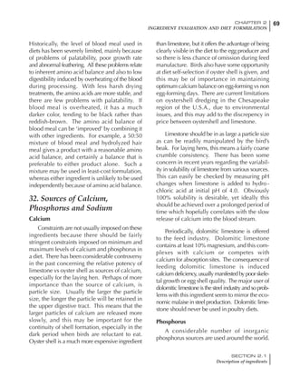 69CHAPTER 2
INGREDIENT EVALUATION AND DIET FORMULATION
SECTION 2.1
Description of ingredients
Historically, the level of blood meal used in
diets has been severely limited, mainly because
of problems of palatability, poor growth rate
and abnormal feathering. All these problems relate
to inherent amino acid balance and also to low
digestibility induced by overheating of the blood
during processing. With less harsh drying
treatments, the amino acids are more stable, and
there are few problems with palatability. If
blood meal is overheated, it has a much
darker color, tending to be black rather than
reddish-brown. The amino acid balance of
blood meal can be ‘improved’ by combining it
with other ingredients. For example, a 50:50
mixture of blood meal and hydrolyzed hair
meal gives a product with a reasonable amino
acid balance, and certainly a balance that is
preferable to either product alone. Such a
mixture may be used in least-cost formulation,
whereas either ingredient is unlikely to be used
independently because of amino acid balance.
32. Sources of Calcium,
Phosphorus and Sodium
Calcium
Constraints are not usually imposed on these
ingredients because there should be fairly
stringent constraints imposed on minimum and
maximum levels of calcium and phosphorus in
a diet. There has been considerable controversy
in the past concerning the relative potency of
limestone vs oyster shell as sources of calcium,
especially for the laying hen. Perhaps of more
importance than the source of calcium, is
particle size. Usually the larger the particle
size, the longer the particle will be retained in
the upper digestive tract. This means that the
larger particles of calcium are released more
slowly, and this may be important for the
continuity of shell formation, especially in the
dark period when birds are reluctant to eat.
Oyster shell is a much more expensive ingredient
than limestone, but it offers the advantage of being
clearly visible in the diet to the egg producer and
so there is less chance of omission during feed
manufacture. Birds also have some opportunity
at diet self-selection if oyster shell is given, and
this may be of importance in maintaining
optimum calcium balance on egg-forming vs non
egg-forming days. There are current limitations
on oystershell dredging in the Chesapeake
region of the U.S.A., due to environmental
issues, and this may add to the discrepency in
price between oystershell and limestone.
Limestone should be in as large a particle size
as can be readily manipulated by the bird’s
beak. For laying hens, this means a fairly coarse
crumble consistency. There has been some
concern in recent years regarding the variabil-
ity in solubility of limestone from various sources.
This can easily be checked by measuring pH
changes when limestone is added to hydro-
chloric acid at initial pH of 4.0. Obviously
100% solubility is desirable, yet ideally this
should be achieved over a prolonged period of
time which hopefully correlates with the slow
release of calcium into the blood stream.
Periodically, dolomitic limestone is offered
to the feed industry. Dolomitic limestone
contains at least 10% magnesium, and this com-
plexes with calcium or competes with
calcium for absorption sites. The consequence of
feeding dolomitic limestone is induced
calcium deficiency, usually manifested by poor skele-
tal growth or egg shell quality. The major user of
dolomitic limestone is the steel industry and so prob-
lems with this ingredient seem to mirror the eco-
nomic malaise in steel production. Dolomitic lime-
stone should never be used in poultry diets.
Phosphorus
A considerable number of inorganic
phosphorus sources are used around the world.
 