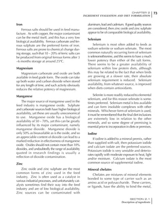 73CHAPTER 2
INGREDIENT EVALUATION AND DIET FORMULATION
SECTION 2.1
Description of ingredients
Iron
Ferrous salts should be used in feed manu-
facture. As with copper, the major contaminant
can be the metal itself, and this has a very low
biological availability. Ferrous carbonate and fer-
rous sulphate are the preferred forms of iron.
Ferrous salts are prone to chemical change dur-
ing storage, such that 10 – 20% of ferric salts can
be produced from original ferrous forms after 3
–6 months storage at around 25ºC.
Magnesium
Magnesium carbonate and oxide are both
available in feed grade form. The oxide can take
up both water and carbon dioxide when stored
for any length of time, and such activity obviously
reduces the relative potency of magnesium.
Manganese
The major source of manganese used in the
feed industry is manganese oxide. Sulphate
and carbonate sources both have higher biological
availability, yet these are usually uneconomical
to use. Manganese oxide has a biological
availability of 50 – 70%, yet this can be greatly
influenced by its major contaminant, namely
manganese dioxide. Manganese dioxide is
only 50% as bioavailable as is the oxide, and so
an appreciable content of dioxide can lead to a
marked reduction in effectiveness of manganese
oxide. Oxides should not contain more than 10%
dioxides, and undoubtedly the range of availability
quoted in research findings is usually a
reflection of dioxide contamination.
Zinc
Zinc oxide and zinc sulphate are the most
common forms of zinc used in the feed
industry. Zinc is often used as a catalyst in
various industrial processes, and unfortunately cat-
alysts sometimes find their way into the feed
industry and are of low biological availability.
Zinc sources can be contaminated with
aluminum,leadandcadmium. Ifgoodqualitysources
are considered, then zinc oxide and zinc sulphate
appear to be of comparable biological availability.
Selenium
Selenium is most often added to feeds as
sodium selenite or sodium selenate. The most
common naturally occurring form of selenium
is selenomethionine, and this seems to have a much
lower potency than either of the salt forms.
There seems to be a greater availability of
selenium within low protein diets, although
this may be related to the fact that when birds
are growing at a slower rate, their absolute
selenium requirement is reduced. Selenium
availability, from whatever source, is improved
when diets contain antioxidants.
Selenite is more readily reduced to elemental
selenium, and for this reason selenate is some-
times preferred. Selenium metal is less available
and can form insoluble complexes with other
minerals. Whichever form of selenium is used,
it must be remembered that the final diet inclusions
are extremely low in relation to the other
minerals, and so some degree of premixing is
essential prior to incorporation in diets or premixes.
Iodine
If iodine is added to a mineral premix, rather
than supplied with salt, then potassium iodide
and calcium iodate are the preferred sources.
Potassium iodide is very unstable and deterio-
rates rapidly with moderate exposure to heat, light
and/or moisture. Calcium iodate is the most
common source of supplemental iodine.
Mineral chelates
Chelates are mixtures of mineral elements
bonded to some type of carrier such as an
amino acid or polysaccharide. These carriers,
or ligands, have the ability to bind the metal,
 