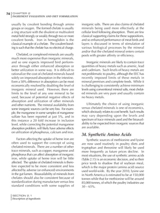 SECTION 2.1
Description of ingredients
74 CHAPTER 2
INGREDIENT EVALUATION AND DIET FORMULATION
usually by covalent bonding through amino
groups or oxygen. The formed chelate is usually
a ring structure with the divalent or multivalent
metal held strongly or weakly through two or more
covalent bonds. Iron in hemoglobin is the
classical example of a chelate. The covalent bond-
ing is such that the chelate has no electrical charge.
Chelated, or complexed minerals are usually
much more expensive than inorganic minerals,
and so one expects improved bird perform-
ance through either enhanced absorption or
better utilization in some way. It is difficult to
rationalize the cost of chelated minerals based
solely on improved absorption in the intestine.
Even a 50% difference in absorption can be most
economically resolved by doubling the level of
inorganic mineral used. However, there are
limits to the level of any one mineral to be
used, because of potential negative effects of
absorption and utilization of other minerals
and other nutrients. The mineral availability from
some inorganic sources can be very low. For exam-
ple, the manganese in some samples of manganese
sulfate has been reported at just 5%, and in
this instance a 20 fold increase in inclusion
level, while correcting the potential manganese
absorption problem, will likely have adverse effects
on utilization of phosphorus, calcium and iron.
Factors affecting the uptake of heme iron are
often used to support the concept of using
chelated minerals. There are a number of other
trace minerals, such as copper, manganese and
phosphorus that can affect absorption of inorganic
iron, while uptake of heme iron will be little
affected. The uptake of chelated minerals is there-
fore expected to be more consistent and less
affected by adverse (or enhanced) environments
in the gut lumen. Bioavailability of minerals from
chelates should also be consistent because of
standardization during manufacture versus less
standard conditions with some supplies of
inorganic salts. There are also claims of chelated
minerals being used more effectively at the
cellular level following absorption. There are few
classical supporting claims for these suppositions,
and so enhanced performance of meat birds and
layers is discussed in terms of stimulation of
various biological processes by the mineral
and/or that the chelated mineral enters certain
pools with greater affinity or efficiency.
Inorganic minerals are likely to contain trace
quantities of heavy metals such as arsenic, lead
and cadmium. Such levels of heavy metals are
not problematic to poultry, although the EEC has
recently imposed limits of these metals in
mineral premixes and complete feeds. While it
is challenging to consistently achieve minimum
levels using conventional mineral salts, most chelat-
ed minerals are very pure and usually contain
no heavy metals.
Ultimately the choice of using inorganic
versus chelated minerals is one of economics,
which obviously relates to cost benefit. Such results
may vary depending upon the levels and
spectrum of trace minerals used and the bioavail-
ability to be expected from inorganic sources that
are available.
34. Synthetic Amino Acids
Synthetic sources of methionine and lysine
are now used routinely in poultry diets and
tryptophan and threonine will likely be used
more frequently as future prices decline. In
most situations, the use of synthetic amino acids
(Table 2.15) is an economic decision, and so their
price tends to shadow that of soybean meal,
which is the major protein (amino acid) source
used world-wide. By the year 2010, lysine use
in North America is estimated to be at 150,000
tonnes while that for methionine will be around
85,000 tonnes, of which the poultry industries use
30 – 65%.
 